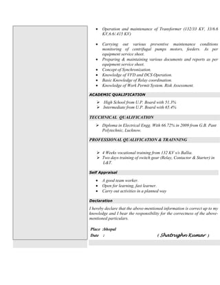 Operation and maintenance of Transformer (132/33 KV, 33/6.6
KV,6.6/.415 KV)
 Carrying out various preventive maintenance conditions
monitoring of centrifugal pumps motors, feeders. As per
equipment service sheet.
 Preparing & maintaining various documents and reports as per
equipment service sheet.
 Concept of Synchronization.
 Knowledge of VFD and DCS Operation.
 Basic Knowledge of Relay coordination.
 Knowledge of Work Permit System. Risk Assessment.
ACADEMIC QUALIFICATION
 High School from U.P. Board with 51.3%
 Intermediate from U.P. Board with 65.4%
TECCHNICAL QUALIFICATION
 Diploma in Electrical Engg. With 66.72% in 2009 from G.B. Pant
Polytechnic, Lucknow.
PROFESSIONAL QUALIFICATION & TRAINNING
 4 Weeks vocational training from 132 KV s/s Ballia.
 Two days training of switch gear (Relay, Contactor & Starter) in
L&T.
Self Appraisal
 A good team worker.
 Open for learning, fast learner.
 Carry out activities in a planned way
Declaration
I hereby declare that the above-mentioned information is correct up to my
knowledge and I bear the responsibility for the correctness of the above-
mentioned particulars.
Place :bhopal
Date : ( Shatrughn Kumar )
 