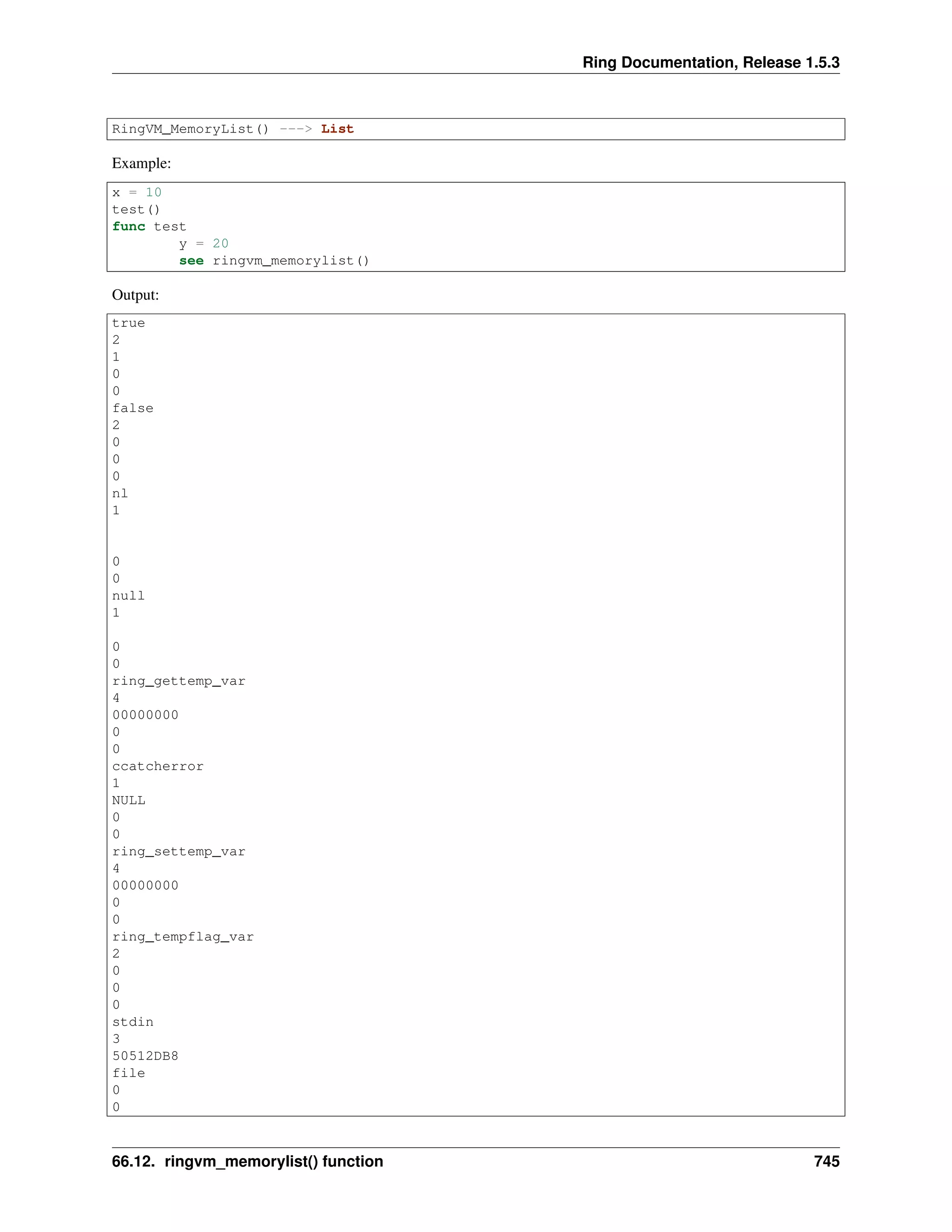 Ring Documentation, Release 1.5.3
RingVM_MemoryList() ---> List
Example:
x = 10
test()
func test
y = 20
see ringvm_memorylist()
Output:
true
2
1
0
0
false
2
0
0
0
nl
1
0
0
null
1
0
0
ring_gettemp_var
4
00000000
0
0
ccatcherror
1
NULL
0
0
ring_settemp_var
4
00000000
0
0
ring_tempflag_var
2
0
0
0
stdin
3
50512DB8
file
0
0
66.12. ringvm_memorylist() function 745
 