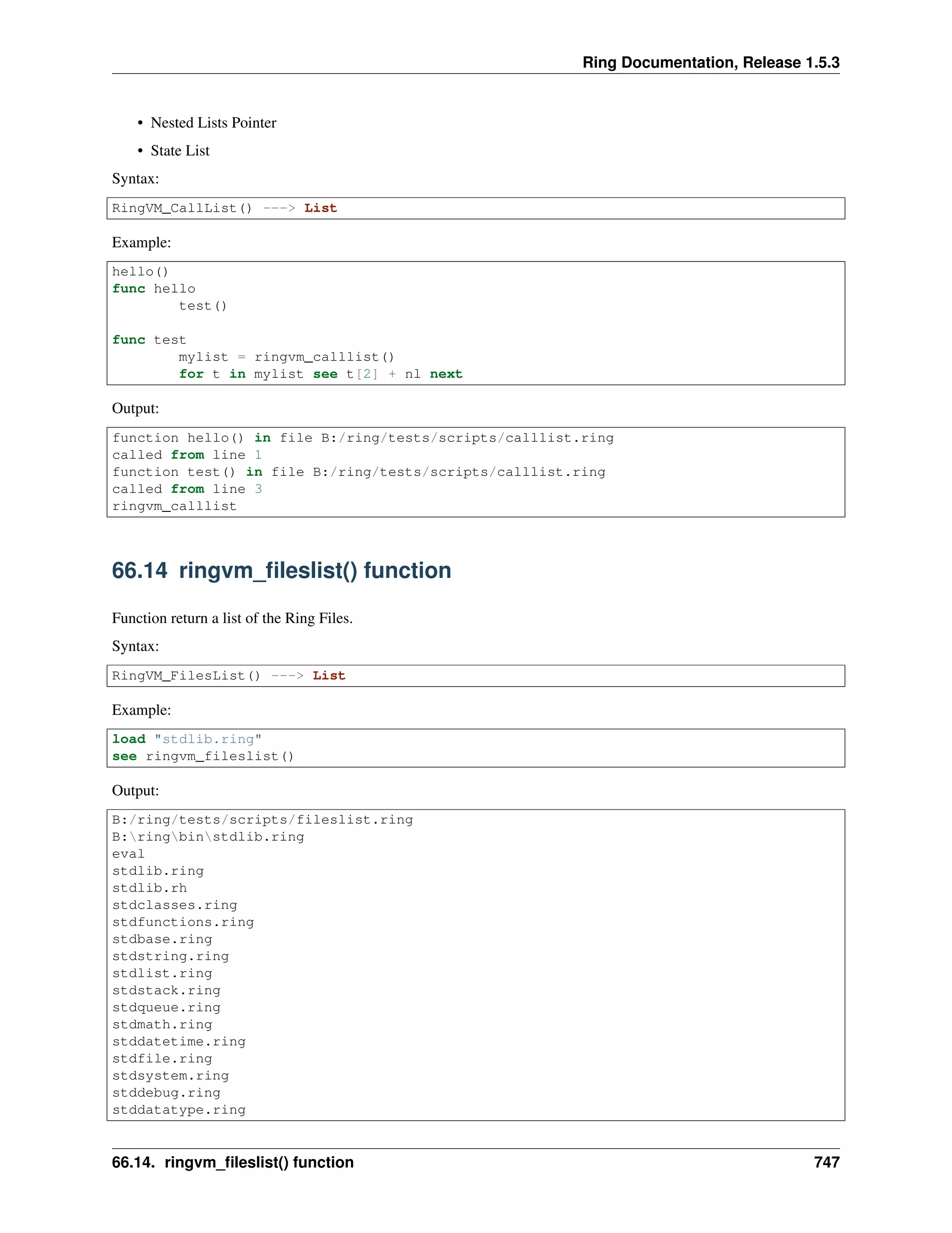 Ring Documentation, Release 1.5.3
• Nested Lists Pointer
• State List
Syntax:
RingVM_CallList() ---> List
Example:
hello()
func hello
test()
func test
mylist = ringvm_calllist()
for t in mylist see t[2] + nl next
Output:
function hello() in file B:/ring/tests/scripts/calllist.ring
called from line 1
function test() in file B:/ring/tests/scripts/calllist.ring
called from line 3
ringvm_calllist
66.14 ringvm_ﬁleslist() function
Function return a list of the Ring Files.
Syntax:
RingVM_FilesList() ---> List
Example:
load "stdlib.ring"
see ringvm_fileslist()
Output:
B:/ring/tests/scripts/fileslist.ring
B:ringbinstdlib.ring
eval
stdlib.ring
stdlib.rh
stdclasses.ring
stdfunctions.ring
stdbase.ring
stdstring.ring
stdlist.ring
stdstack.ring
stdqueue.ring
stdmath.ring
stddatetime.ring
stdfile.ring
stdsystem.ring
stddebug.ring
stddatatype.ring
66.14. ringvm_ﬁleslist() function 747
 