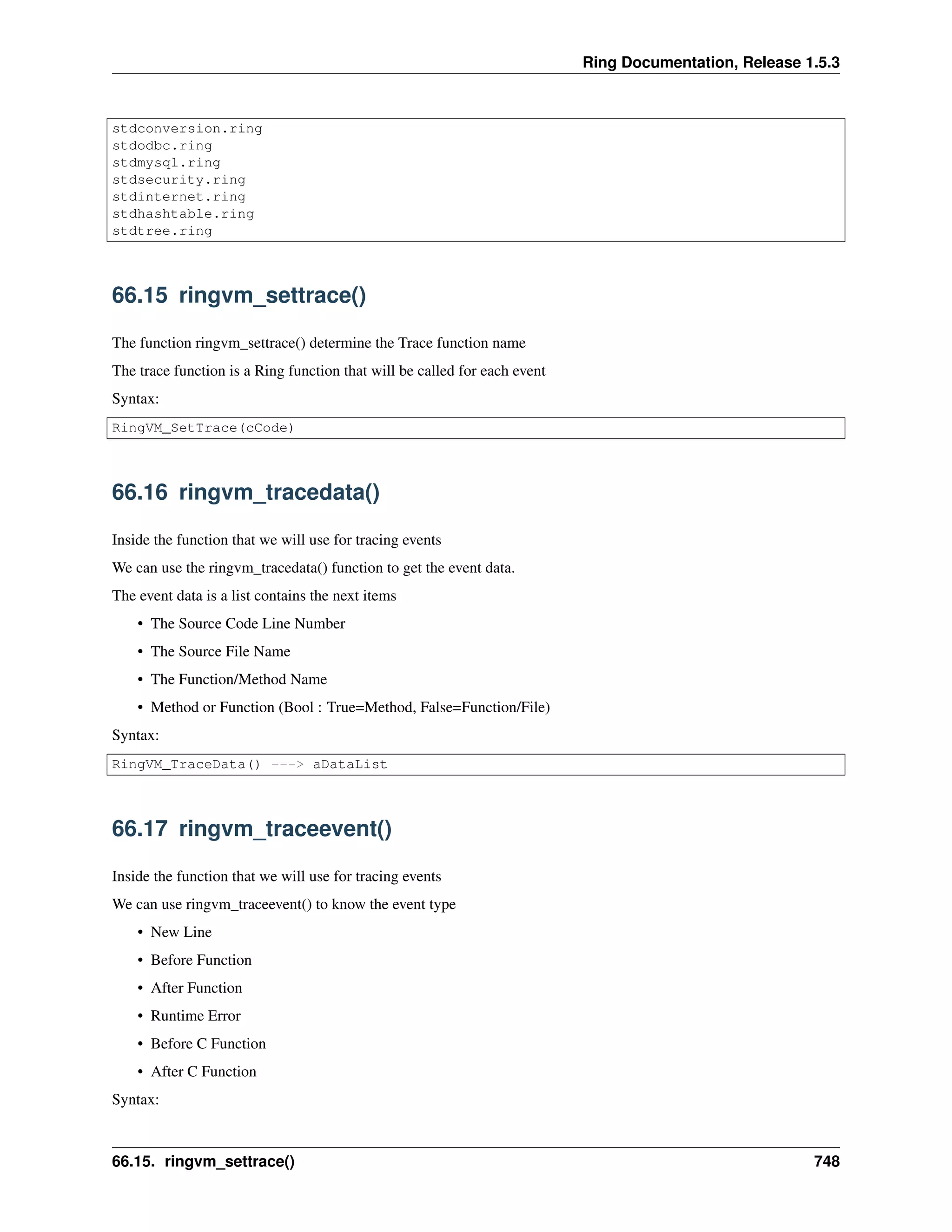 Ring Documentation, Release 1.5.3
stdconversion.ring
stdodbc.ring
stdmysql.ring
stdsecurity.ring
stdinternet.ring
stdhashtable.ring
stdtree.ring
66.15 ringvm_settrace()
The function ringvm_settrace() determine the Trace function name
The trace function is a Ring function that will be called for each event
Syntax:
RingVM_SetTrace(cCode)
66.16 ringvm_tracedata()
Inside the function that we will use for tracing events
We can use the ringvm_tracedata() function to get the event data.
The event data is a list contains the next items
• The Source Code Line Number
• The Source File Name
• The Function/Method Name
• Method or Function (Bool : True=Method, False=Function/File)
Syntax:
RingVM_TraceData() ---> aDataList
66.17 ringvm_traceevent()
Inside the function that we will use for tracing events
We can use ringvm_traceevent() to know the event type
• New Line
• Before Function
• After Function
• Runtime Error
• Before C Function
• After C Function
Syntax:
66.15. ringvm_settrace() 748
 