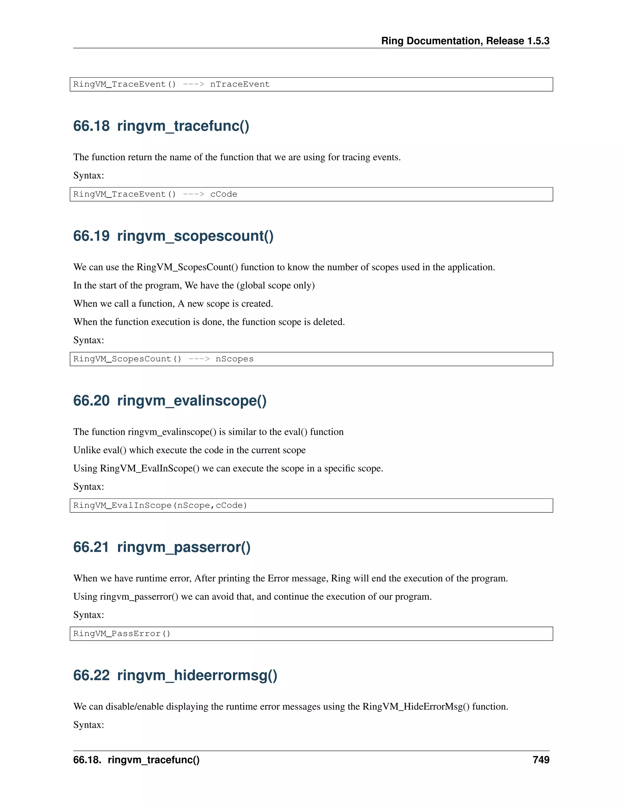 Ring Documentation, Release 1.5.3
RingVM_TraceEvent() ---> nTraceEvent
66.18 ringvm_tracefunc()
The function return the name of the function that we are using for tracing events.
Syntax:
RingVM_TraceEvent() ---> cCode
66.19 ringvm_scopescount()
We can use the RingVM_ScopesCount() function to know the number of scopes used in the application.
In the start of the program, We have the (global scope only)
When we call a function, A new scope is created.
When the function execution is done, the function scope is deleted.
Syntax:
RingVM_ScopesCount() ---> nScopes
66.20 ringvm_evalinscope()
The function ringvm_evalinscope() is similar to the eval() function
Unlike eval() which execute the code in the current scope
Using RingVM_EvalInScope() we can execute the scope in a speciﬁc scope.
Syntax:
RingVM_EvalInScope(nScope,cCode)
66.21 ringvm_passerror()
When we have runtime error, After printing the Error message, Ring will end the execution of the program.
Using ringvm_passerror() we can avoid that, and continue the execution of our program.
Syntax:
RingVM_PassError()
66.22 ringvm_hideerrormsg()
We can disable/enable displaying the runtime error messages using the RingVM_HideErrorMsg() function.
Syntax:
66.18. ringvm_tracefunc() 749
 