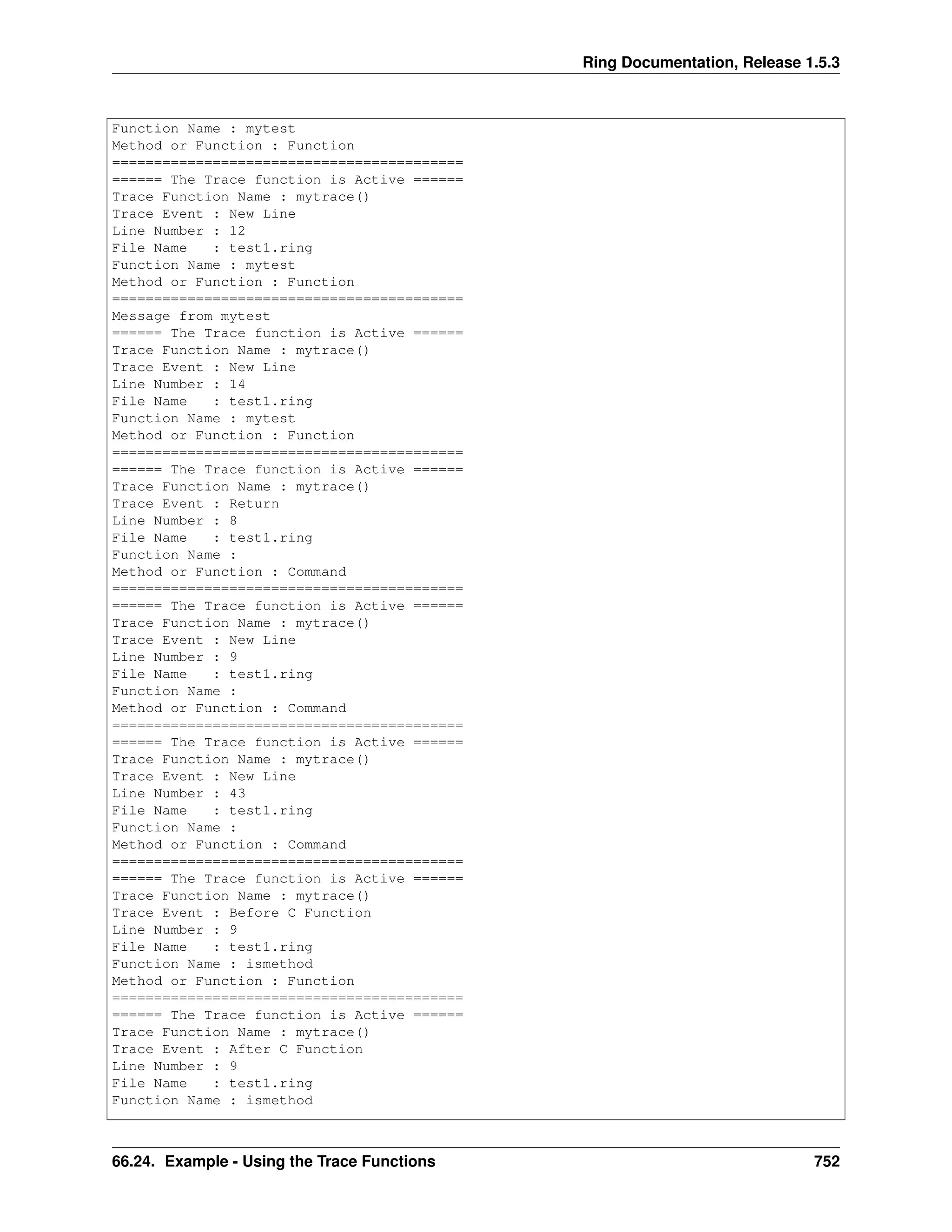 Ring Documentation, Release 1.5.3
Function Name : mytest
Method or Function : Function
==========================================
====== The Trace function is Active ======
Trace Function Name : mytrace()
Trace Event : New Line
Line Number : 12
File Name : test1.ring
Function Name : mytest
Method or Function : Function
==========================================
Message from mytest
====== The Trace function is Active ======
Trace Function Name : mytrace()
Trace Event : New Line
Line Number : 14
File Name : test1.ring
Function Name : mytest
Method or Function : Function
==========================================
====== The Trace function is Active ======
Trace Function Name : mytrace()
Trace Event : Return
Line Number : 8
File Name : test1.ring
Function Name :
Method or Function : Command
==========================================
====== The Trace function is Active ======
Trace Function Name : mytrace()
Trace Event : New Line
Line Number : 9
File Name : test1.ring
Function Name :
Method or Function : Command
==========================================
====== The Trace function is Active ======
Trace Function Name : mytrace()
Trace Event : New Line
Line Number : 43
File Name : test1.ring
Function Name :
Method or Function : Command
==========================================
====== The Trace function is Active ======
Trace Function Name : mytrace()
Trace Event : Before C Function
Line Number : 9
File Name : test1.ring
Function Name : ismethod
Method or Function : Function
==========================================
====== The Trace function is Active ======
Trace Function Name : mytrace()
Trace Event : After C Function
Line Number : 9
File Name : test1.ring
Function Name : ismethod
66.24. Example - Using the Trace Functions 752
 