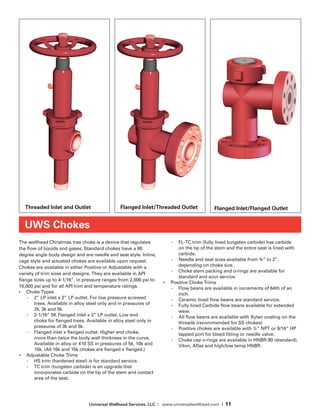 Universal Wellhead Services, LLC | www.universalwellhead.com | 11
The wellhead Christmas tree choke is a device that regulates
the flow of liquids and gases. Standard chokes have a 90
degree angle body design and are needle and seat style. Inline,
cage style and actuated chokes are available upon request.
Chokes are available in either Positive or Adjustable with a
variety of trim sizes and designs. They are available in API
flange sizes up to 4-1/16”, in pressure ranges from 2,000 psi to
15,000 psi and for all API trim and temperature ratings.
•	 Choke Types
-	 2” LP inlet x 2” LP outlet. For low pressure screwed
trees. Available in alloy steel only and in pressures of
2k, 3k and 5k.
-	 2-1/16” 5K Flanged inlet x 2” LP outlet. Low end
choke for flanged trees. Available in alloy steel only in
pressures of 3k and 5k.
-	 Flanged inlet x flanged outlet. Higher end choke,
more than twice the body wall thickness in the curve.
Available in alloy or 410 SS in pressures of 5k, 10k and
15k. (All 10k and 15k chokes are flanged x flanged.)
•	 Adjustable Choke Trims
-	 HS trim (hardened steel) is for standard service.
-	 TC trim (tungsten carbide) is an upgrade that
incorporates carbide on the tip of the stem and contact
area of the seat.
-	 FL-TC trim (fully lined tungsten carbide) has carbide
on the tip of the stem and the entire seat is lined with
carbide.
-	 Needle and seat sizes available from ¾” to 2”,
depending on choke size.
-	 Choke stem packing and o-rings are available for
standard and sour service.
•	 Positive Choke Trims
-	 Flow beans are available in increments of 64th of an
inch.
-	 Ceramic lined flow beans are standard service.
-	 Fully lined Carbide flow beans available for extended
wear.
-	 All flow beans are available with Xylan coating on the
threads (recommended for SS chokes)
-	 Positive chokes are available with ½” NPT or 9/16” HP
tapped port for bleed fitting or needle valve.
-	 Choke cap o-rings are available in HNBR-90 (standard),
Viton, Aflas and high/low temp HNBR.
UWS Chokes
Threaded Inlet and Outlet Flanged Inlet/Threaded Outlet Flanged Inlet/Flanged Outlet
 