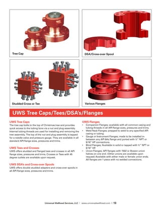 Universal Wellhead Services, LLC | www.universalwellhead.com | 13
UWS Tree Caps
The tree cap bolts to the top of Christmas tree and provides
quick access to the tubing bore via a nut and plug assembly.
Internal tubing threads are used for installing and removing the
tree assembly. The top of the nut and plug assembly is tapped
for a needle valve and pressure gauge. They are available in all
standard API flange sizes, pressures and trims.
UWS Tees and Crosses
UWS offers studded and flanged tees and crosses in all API
flange sizes, pressures and trims. Crosses or Tees with 45
degree outlets are available upon request.
UWS DSA’s and Cross-over Spools
UWS offers double studded adapters and cross-over spools in
all API flange sizes, pressures and trims.
UWS Flanges
•	 Companion Flanges; available with all common casing and
tubing threads in all API flange sizes, pressures and trims.
•	 Weld Neck Flanges; prepped to weld to any specified API
casing or tubing.
•	 Gauge or Instrument Flanges; made to be installed in-
between any API 6As flange and ported with ½” NPT or
9/16” HP connections.
•	 Blind Flanges; Available in solid or tapped with ½” NPT or
9/16” HP.
•	 Union Flanges; API flanges with 1502 or Bowen union
halves on one end. (Other unions are available upon
request) Available with either male or female union ends.
All flanges are 1 piece with no welded connections.
UWS Tree Caps/Tees/DSA’s/Flanges
Tree Cap
Studded Cross or Tee Various Flanges
DSA/Cross-over Spool
 