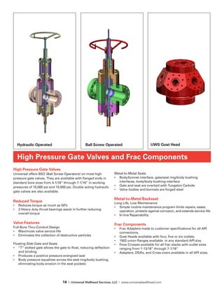 14 | Universal Wellhead Services, LLC | www.universalwellhead.com
High Pressure Gate Valves
Universal offers BSO (Ball Screw Operators) on most high
pressure gate valves. They are available with flanged ends in
standard bore sizes from 4-1/16” through 7-1/16” in working
pressures of 10,000 psi and 15,000 psi. Double acting hydraulic
gate valves are also available.
Reduced Torque
•	 Reduces torque as much as 50%
•	 2 Heavy duty thrust bearings assist in further reducing
overall torque
Valve Features
Full-Bore Thru-Conduit Design
•	 Maximizes valve service life
•	 Eliminates the collection of destructive particles
Floating Slab Gate and Seats
•	 “T” slotted gate allows the gate to float, reducing deflection
and binding
•	 Produces a positive pressure energized seal
•	 Body pressure equalizes across the seat ring/body bushing,
eliminating body erosion in the seat pockets
Metal-to-Metal Seals
•	 Body/bonnet interface, gate/seat ring/body bushing
interfaces, body/body bushing interface
•	 Gate and seat are overlaid with Tungston Carbide
•	 Valve bodies and bonnets are forged steel
Metal-to-Metal Backseat
Long Life, Low Maintenance
•	 Simple routine maintenance program limits repairs, eases
operation, protects against corrosion, and extends service life
•	 In-line Repairability
Frac Components
•	 Frac Adapters made to customer specifications for all API
connections.
•	 Goat Heads available with four, five or six outlets.
•	 1502 union flanges available  in any standard API size.
•	 Flow Crosses available for all frac stacks with outlet sizes
ranging from 1-13/16” through 7-1/16”
•	 Adapters, DSA’s, and Cross overs available in all API sizes.
High Pressure Gate Valves and Frac Components
UWS Goat HeadHydraulic Operated Ball Screw Operated
 