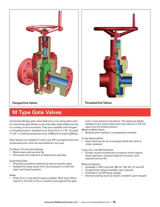 Universal Wellhead Services, LLC | www.universalwellhead.com | 15
Universal’s M type gate valve features a non-rising stem with
an expanding gate design to provide safe, dependable service
in a variety of environments. They are available with flanged
or threaded ends in standard bore Sizes from 2-1/16” through
7-1/16” in working pressures from 2,000 psi through 5,000 psi.
Gate Valves are available in both new API monogrammed and
remanufactured- both are warranted for one year.
Full-Bore Thru-Conduit Design
•	 Maximizes valve service life
•	 Eliminates the collection of destructive particles
Expanding Gate
•	 Produces a positive mechanical seal across the seats
•	 Isolates the body cavity from bore pressure in both the
open and closed position
Seats
•	 Press fit or o-ring slip fit seats available. Both have Teflon
inserts in the face to form a positive seal against the gate
even in low pressure situations. The seats are tightly
wedged in the seat pocket when the valve is in the full
open and full closed position.
Metal-to-Metal Seals
•	 Body/bonnet interface, and gate/seat interface
In-line Repairability
•	 Stem packing can be re-energize while the valve is
under pressure
Long Life, Low Maintenance
•	 Simple routine maintenance program limits repairs,
eases operation, protects against corrosion, and
extends service life
Material Options
•	 Available in API trims AA, BB, CC, DD, EE, FF and HH
•	 Forged body valves available upon request
•	 Available in all API temp ratings
•	 Internal coating (such as Xylan) available upon request
M Type Gate Valves
Flanged End Valves Threaded End Valves
 