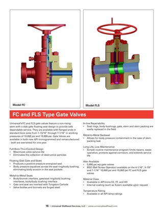 16 | Universal Wellhead Services, LLC | www.universalwellhead.com
Universal’s FC and FLS gate valves feature a non-rising
stem with a slab gate floating seat design to provide safe
dependable service. They are available with flanged ends in
standard bore sizes from 1-13/16” through 7-1/16” in working
pressures of 10,000 psi and 15,000 psi. Gate Valves are
available in both new API monogrammed and remanufactured
- both are warranted for one year.
Full-Bore Thru-Conduit Design
•	 Maximizes valve service life
•	 Eliminates the collection of destructive particles
Floating Slab Gate and Seats
•	 Produces a positive pressure energized seal
•	 Body pressure equalizes across the seat ring/body bushing,
eliminating body erosion in the seat pockets
Metal-to-Metal Seals
•	 Body/bonnet interface, gate/seat ring/body bushing
interfaces, body/body bushing interface
•	 Gate and seat are overlaid with Tungston Carbide
•	 Valve bodies and bonnets are forged steel
In-line Repairability
•	 Seat rings, body bushings, gate, stem and stem packing are
easily replaced in the field
Metal-to-Metal Backseat
•	 Allows for body pressure containment in the case of stem
packing leak
Long Life, Low Maintenance
•	 Simple routine maintenance program limits repairs, eases
operation, protects against corrosion, and extends service
life
Also Available
•	 5,000 psi wp gate valves
•	 BSO (Ball Screw Operator) available on the 4-1/16”, 5-1/8”
and 7-1/16” 10,000 psi and 15,000 psi FC and FLS gate
valves
Material Class
•	 Available in API trims EE, FF, and HH
• 	 Internal coating (such as Xylan) available upon request
Temperature Rating
•	 Available in all API temp ratings
FC and FLS Type Gate Valves
Model FC Model FLS
 