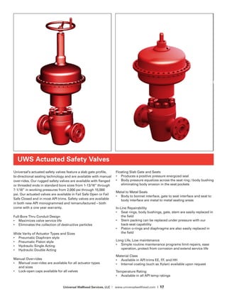 Universal Wellhead Services, LLC | www.universalwellhead.com | 17
UWS Actuated Safety Valves
Universal’s actuated safety valves feature a slab gate profile,
bi-directional sealing technology and are available with manual
over-rides. Our rugged safety valves are available with flanged
or threaded ends in standard bore sizes from 1-13/16” through
7-1/16” in working pressures from 2,000 psi through 15,000
psi. Our actuated valves are available in Fail Safe Open or Fail
Safe Closed and in most API trims. Safety valves are available
in both new API monogrammed and remanufactured – both
come with a one year warranty.
Full-Bore Thru Conduit Design
•	 Maximizes valve service life
•	 Eliminates the collection of destructive particles
Wide Varity of Actuator Types and Sizes
•	 Pneumatic Diaphram style
•	 Pneumatic Piston style
•	 Hydraulic Single Acting
•	 Hydraulic Double Acting
Manual Over-rides
•	 Manual over-rides are available for all actuator types
and sizes
•	 Lock-open caps available for all valves
Floating Slab Gate and Seats
•	 Produces a positive pressure energized seal
•	 Body pressure equalizes across the seat ring / body bushing
eliminating body erosion in the seat pockets
Metal to Metal Seals
•	 Body to bonnet interface, gate to seat interface and seat to
body interface are metal to metal sealing areas
In-Line Repairability
•	 Seat rings, body bushings, gate, stem are easily replaced in
the field
•	 Stem packing can be replaced under pressure with our
back-seat capability
•	 Piston o-rings and diaphragms are also easily replaced in
the field
Long Life, Low maintenance
•	 Simple routine maintenance programs limit repairs, ease
operation, protect from corrosion and extend service life
Material Class
•	 Available in API trims EE, FF, and HH
• 	 Internal coating (such as Xylan) available upon request
Temperature Rating
•	 Available in all API temp ratings
 