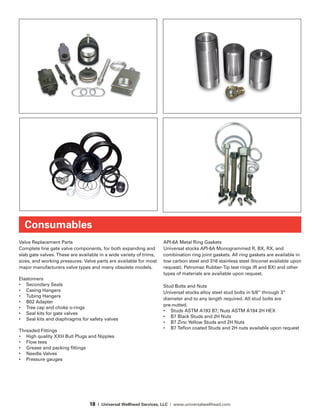 18 | Universal Wellhead Services, LLC | www.universalwellhead.com
Valve Replacement Parts
Complete line gate valve components, for both expanding and
slab gate valves. These are available in a wide variety of trims,
sizes, and working pressures. Valve parts are available for most
major manufacturers valve types and many obsolete models.
Elastomers
•	 Secondary Seals
•	 Casing Hangers
•	 Tubing Hangers
•	 B02 Adapter
•	 Tree cap and choke o-rings
•	 Seal kits for gate valves
•	 Seal kits and diaphragms for safety valves
Threaded Fittings
•	 High quality XXH Bull Plugs and Nipples
•	 Flow tees
•	 Grease and packing fittings
•	 Needle Valves
•	 Pressure gauges
API-6A Metal Ring Gaskets
Universal stocks API-6A Monogrammed R, BX, RX, and
combination ring joint gaskets. All ring gaskets are available in
low carbon steel and 316 stainless steel (Inconel available upon
request). Petromec Rubber-Tip test rings (R and BX) and other
types of materials are available upon request.
Stud Bolts and Nuts
Universal stocks alloy steel stud bolts in 5/8” through 3”
diameter and to any length required. All stud bolts are
pre-nutted.
•	 Studs ASTM A193 B7; Nuts ASTM A194 2H HEX
•	 B7 Black Studs and 2H Nuts
•	 B7 Zinc Yellow Studs and 2H Nuts
•	 B7 Teflon coated Studs and 2H nuts available upon request
Consumables
 