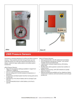 Universal Wellhead Services, LLC | www.universalwellhead.com | 19
Universal is a stocking distributor for ePilot and Alann pressure
sensors. These systems eliminate fuel gas freeze ups and
costly SS tubing runs. We have experienced technicians to
design, install and repair safety systems and safety system
accessories.
ePilot Pressure Sensors
•	 High and Low pressure settings available in ranges from
1,000 psi to 15,000 psi
•	 Unit is in a full SS weather proof enclosure
•	 Can be configured to monitor pressure, temperature, or
fluid level
•	 Simple block and bleed system has few moving parts and is
trouble free
•	 Operated by a 14v Lithium battery with an average 2 year
life span
•	 Unit automatically shuts in when battery is too low to
operate
Alann IV Pressure Sensors
•	 Solar powered with a 12v DC sealed lead acid battery
•	 Up to 8 separate channels per module – can monitor
multiple sensors simultaneously
•	 Lighted panel indicates tripped sensor, eliminating
guess work
•	 Audible alarm alerts operator to abnormal condition or
tripped sensor
•	 Weather proof housing  with LED indicators to quickly
determine status
•	 Optional accessories available such as: telephone dialers,
remote shut in stations, tank level switches, sand and gas
probes, etc.
UWS Pressure Sensors
ePilot Alann IV
 