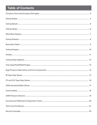 Company Overview/Company Strengths......................................................................................................... 3
Casing Heads...................................................................................................................................................... 4
Casing Spools..................................................................................................................................................... 5
Tubing Heads...................................................................................................................................................... 6
Multi-Bowl System............................................................................................................................................. 7
Casing Hangers .................................................................................................................................................. 8
Secondary Seals................................................................................................................................................. 9
Tubing Hangers................................................................................................................................................. 10
Chokes............................................................................................................................................................... 11
Tubing Head Adapters...................................................................................................................................... 12
Tree Caps/Tees/DSA’s/Flanges......................................................................................................................... 13
High Pressure Gate Valves and Frac Components........................................................................................ 14
M Type Gate Valves.......................................................................................................................................... 15
FC and FLS Type Gate Valves.......................................................................................................................... 16
UWS Actuated Safety Valves .......................................................................................................................... 17
Consumables.................................................................................................................................................... 18
UWS Pressure Sensors.................................................................................................................................... 19
Conventional Wellhead Configuration Chart................................................................................................. 20
Terms and Conditions...................................................................................................................................... 21
Service Coverage.............................................................................................................................................. 23
Table of Contents
 