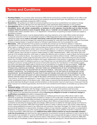 Universal Wellhead Services, LLC | www.universalwellhead.com | 21
Terms and Conditions
1.	 Purchase Orders: Any purchase order received by UWS shall be construed as a writ­ten acceptance of our offer to sell
and shall be filled in accordance with the terms and conditions of sale set forth herein. No other terms and conditions
shall apply unless specifically accepted by UWS in writing.
2.	 Quotations: All quotations are made for prompt acceptance and any terms quoted therein are subject to change
without notice after thirty (30) days from the date thereon unless specifically stated otherwise on the quotation.
3.	 Cancellations: When an order has been accepted by UWS it may not be cancelled without our written permission.
Cancellation terms will include compensation as necessary, to us for expenses incurred after such an order has been
accepted. Orders for products or parts of special design, size, or materials are not subject to cancella­tion after we have
accepted order. Orders cancelled due to U. S. Department of Commerce not granting an export license are subject to
cancellation charges.
4.	 Returns: Written permission must be obtained before returning material to us for cred­it. When written permission
is acquired, shipment must be returned freight prepaid to UWS designated location before credit can be issued. A
restocking charge will be made on all orders returned for credit and costs that may be necessary to return material to
saleable condition will also be charged. No material will be accepted for credit after thirty (30) days from date of purchase.
Products of special design or equip­ment altered to fit Buyer’s specifications will not be accepted for credit.
5.	 Warranties. UWS warrants that if the products covered by this contract are not free from defects in material or
manufacture for a period of twelve months from the date of shipment it will, at its option and in its complete discretion,
either repair or replace the same or refund the purchase price of such products under the following terms and conditions.
If, with that period, UWS receives written notice of any alleged defect or non-conformance of any product and if in UWS’s
sole judgment the product does not conform or is found to be defective in material or workmanship, then Buyer shall,
at UWS’s request, return the part or product, freight prepaid, to UWS’ designated plant. UWS, at its option and in the
exercise of its complete discretion, shall repair or replace the defective part or product or repay to Buyer the full price paid
for such part or product by Buyer. Any repayment of purchase price shall be without interest. UWS’s sole responsibility
and Buyer’s exclusive remedy under this warranty and for any other claim of any nature stemming from the purchase
and/or use of a UWS product shall be limited to such repair, replacement of the product, or repayment of the purchase
price as above provided. If a defective product or a part thereof was not manufactured by UWS, UWS’s warranty to Buyer
and Buyer’s exclusive remedy shall be the pursuit of warranties issued by the manufacturer or intermediate supplier
and only to the extent that UWS is able to recover from its manufacturer or supplier for the same defects. THERE ARE
NO OTHER WARRANTIES, EXPRESS, IMPLIED OR STATUTORY, INCLUDING THOSE OF MERCHANTABILTY AND OF
FITNESS FOR A PARTICULAR PURPOSE.  NOR ARE THERE ANY AFFIRMATIONS OF FACT OR REPRESENTATIONS
WHICH EXTEND BEYOND THE DESCRIPTION ON THE FACE HEREOF.  UWS SHALL NOT BE LIABLE FOR ANY DIRECT,
INDIRECT, INCIDENTAL, OR CONSEQUENTIAL DAMAGES ARISING OUT OF ANY DEFECTS OR FROM ANY CAUSE
WHATSOEVER.  BUYER WARRANTS TO UWS THAT IT HAS NOT RELIED UPON ANY ACT OR STATEMENT ON THE
PART OF ANY EMPLOYEE OR AGENT OF UWS IN MAKING ITS DECISION TO ENTER INTO THIS CONTRACT.  BUYER
WAIVES AND RELEASES ANY SUCH CLAIM OF RELIANCE UPON SUCH ACTS OR STATEMENT(S). When the phrase
“not conform” is used in this agreement, it means that in some material fashion the product(s) does not conform to the
written specifications shown on the Buyers order. UWS makes no warranty that the goods do conform. The remedy set
out above describes the Buyer’s remedy, and the limitations on that remedy, if such an event occurs. In the event that the
Buyer receives non-conforming product(s), all of the terms and conditions and limitation of remedies set out above shall
apply.
6.	 Technical advice: UWS shall not be responsible for the results of any technical advice or services rendered by any
employee of UWS in connection with the design, installa­tion, use, or repair of the products sold hereunder.
7.	 Design Modification: UWS reserves the right to change or modify the design and con­struction of any of its products,
in due course of our manufacturing procedure, without incurring any obligation to furnish or install such changes or
modifications on products previously or subsequently sold.
8.	 Delivery: Promises of delivery are given as accurately as conditions permit and every effort will be made to make
deliveries as scheduled. All shipping dates are based on receipt of a firm order with complete information contained
therein. In addition, the shipping dates are based on standard quality control checks as a part of the normal production
sequence. Additional inspection or testing required by Buyer which affects normal production sequence will be
considered as extending the shipping dates accordingly. UWS assumes no liability for damages arising out of failure to
deliver material as promised. UWS shall not be liable for failure or delay in delivery due to acts of God, orders bearing
priority rating established pursuant to law, differences with workmen, local labor shortages, fire, flood or other casualty,
governmental regulations or requirements, shortages or failure of raw materials, supplies, fuel, power or transportation,
breakdown of equipment, or any other causes beyond UWS reasonable control, whether of similar or dissimilar nature
to those enumerated. UWS shall have such additional time within which to perform as may be reasonably necessary
under the cir­cumstances and shall have the right to apportion its production among its customers in such a manner as it
may consider to be equitable. In no event shall UWS be liable for any consequential damages or claims for labor resulting
from failure or delay in delivery. UWS reserves the right to make delivery in lots. Upon delivery of each lot, UWS shall
have the right to immediately invoice an appropriate portion of the total selling price. Should shipment be held beyond
 