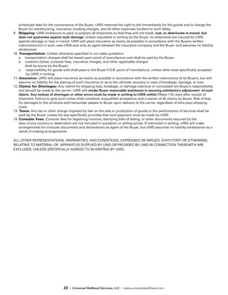 22 | Universal Wellhead Services, LLC | www.universalwellhead.com
scheduled date for the convenience of the Buyer, UWS reserves the right to bill immediately for the goods and to charge the
Buyer for warehousing, insurance, trucking charges, and all other expenses incident to such delay.
9.	 Shipping: UWS endeavors to pack or prepare all shipments so that they will not break, rust, or deteriorate in transit, but
does not guarantee against such damage. Unless requested in writing by the Buyer, no shipments are insured by UWS
against damage or loss in transit. UWS will place insurance as nearly as possible in accordance with the Buyers written
instructions but in such case UWS acts only as agent between the insurance company and the Buyer and assumes no liability
whatsoever.
10. Transportation: Unless otherwise specified in our sales quotation:
	 a. transportation charges shall be based upon point of manufacture and shall be paid by the Buyer;
	 b. customs duties, consular fees, insurance charges, and other applicable charges
	 shall be borne by the Buyer;
	 c. responsibility for goods sold shall pass to the Buyer F.O.B. point of manufacture, unless other wise specifically accepted 		
by UWS in writing.
11. Insurance: UWS will place insurance as nearly as possible in accordance with the written instructions of its Buyers, but will
assume no liability for the placing of such insurance or as to the ultimate recovery in case of breakage, damage, or loss.
12. Claims for Shortages: Any claims for shipping loss, breakage, or damage (obvious or concealed) are Buyer’s responsibility
and should be made to the carrier. UWS will render Buyer reasonable assistance in securing satisfactory adjustment of such
claims. Any notices of shortages or other errors must be made in writing to UWS within fifteen (15) days after receipt of
shipment. Failure to give such notice shall constitute unqualified acceptance and a waiver of all claims by Buyer. Risk of loss
for damages to the products sold hereunder passes to Buyer upon delivery to the carrier regardless of who pays shipping
costs.
13. Taxes: Any tax or other charge imposed by law on the sale or production of goods or the performance of services shall be
paid by the Buyer unless the law specifically provides that such payment must be made by UWS.
14. Consular Fees: Consular fees for legalizing invoices, stamping bills of lading, or other documents required by the
laws of any country or destination are not included in quotation or selling prices. If instructed in writing, UWS will make
arrangements for consular documents and declarations as agent of the Buyer, but UWS assumes no lia­bility whatsoever as a
result of making arrangements.
ALL OTHER REPRESENTATIONS, WARRANTIES, AND CONDITIONS, EXPRESSED OR IMPLIED, STATUTORY OR OTHERWISE,
RELATING TO MATERIAL OR  APPARATUS SUPPLIED BY UWS OR PROVIDED BY UWS IN CONNECTION THEREWITH ARE
EXCLUDED, UNLESS SPECIFICALLY AGREED TO IN WRITING BY UWS.
 