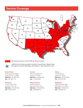 Universal Wellhead Services, LLC | www.universalwellhead.com | 23
Service Coverage
Corpus Christi
5729 Leopard St., Bldg 9	
Corpus Christi, TX 78408	
Main line: 361-299-1100	
Fax: 361-299-1116
Shreveport	
1710 N. Hearne Ave.	
Sheveport, LA 71107	
Main line: 318-779-1829	
Fax: 318-779-1912
Houston	
6401 Cunningham Rd.	
Houston, TX 77041		
Main line: 713-849-3003	
Fax: 713-849-3004
Newcomerstown
126 New Pace Rd.		
Newcomerstown, OH	
Main line: 740-492-0403	
Fax: 740-492-0410
Odessa	
1541 Windcrest		
Odessa, TX 79763	
Main line: 432-332-3039	
Fax: 432-332-4758
Meshoppen	
2058 State Route 3001	
Meshoppen, PA 18630	
Main line: 570-833-4141	
Fax: 570-833-4143	
Service	
  Coverage	
  
Represents	
  the	
  states	
  in	
  which	
  UWS	
  has	
  service	
  coverage.	
  	
  
	
  	
  	
  	
  	
  	
  	
  	
  	
  	
  	
  	
  	
  	
  UWS	
  full	
  service	
  shops	
  are	
  based	
  in	
  Houston,	
  Corpus	
  Chris=,	
  Odessa,	
  Texas;	
  	
  	
  	
  
	
  	
  	
  	
  	
  	
  	
  	
  	
  	
  	
  	
  	
  	
  Shreveport,	
  Louisiana;	
  Meshoppen,	
  Pennsylvania	
  ;	
  	
  Newcomerstown,	
  Ohio.	
  
Represents the states in which UWS has service coverage.
UWS full service shops are based in Houston, Corpus Christi, Odessa, Texas;
Shreveport, Louisiana; Meshoppen, Pennsylvania ; Newcomerstown, Ohio.
 