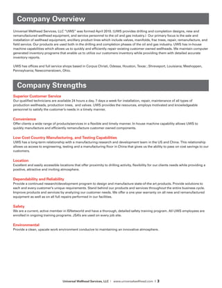 Universal Wellhead Services, LLC | www.universalwellhead.com | 3
Universal Wellhead Services, LLC “UWS” was formed April 2010. (UWS provides drilling and completion designs, new and
remanufactured wellhead equipment, and service personnel to the oil and gas industry.) Our primary focus is the sale and
installation of wellhead equipment, ancillary product lines which include valves, manifolds, frac trees, repair, remanufacture, and
field service. Our products are used both in the drilling and completion phases of the oil and gas industry. UWS has in-house
machine capabilities which allows us to quickly and efficiently repair existing customer owned wellheads. We maintain computer
generated inventory programs that enable us to utilize our customers inventory while providing them with detailed accurate
inventory reports.
UWS has offices and full service shops based in Corpus Christi, Odessa, Houston, Texas ; Shreveport, Louisiana; Meshoppen,
Pennsylvania; Newcomerstown, Ohio.
Company Strengths
Superior Customer Service
Our qualified technicians are available 24 hours a day, 7 days a week for installation, repair, maintenance of all types of
production wellheads, production trees, and valves. UWS provides the resources, employs motivated and knowledgeable
personnel to satisfy the customer’s needs in a timely manner.
Convenience
Offer clients a wide range of products/services in a flexible and timely manner. In house machine capability allows UWS to
quickly manufacture and efficiently remanufacture customer owned components.
Low Cost Country Manufacturing, and Testing Capabilities
UWS has a long-term relationship with a manufacturing research and development team in the US and China. This relationship
allows us access to engineering, testing and a manufacturing floor in China that gives us the ability to pass on cost savings to our
customers.
Location
Excellent and easily accessible locations that offer proximity to drilling activity, flexibility for our clients needs while providing a
positive, attractive and inviting atmosphere.
Dependability and Reliability
Provide a continued research/development program to design and manufacture state-of-the art products. Provide solutions to
each and every customer’s unique requirements. Stand behind our products and services throughout the entire business cycle.
Improve products and services by analyzing our customer needs. We offer a one year warranty on all new and remanufactured
equipment as well as on all full repairs performed in our facilities.
Safety
We are a current, active member in ISNetworld and have a thorough, detailed safety training program. All UWS employees are
enrolled in ongoing training programs. JSA’s are used on every job site.
Environmental
Provide a clean, upscale work environment conducive to maintaining an innovative atmosphere.
Company Overview
 