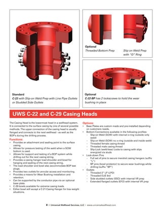 4 | Universal Wellhead Services, LLC | www.universalwellhead.com
The Casing Head is the lowermost head in a wellhead system.
It is connected to the surface casing by one of several possible
methods. The upper connection of the casing head is usually
flanged and connects to the next wellhead - as well as the
BOP’s during the drilling process.
Functions:
•	 Provides an attachment and sealing point to the surface
casing.
•	 Allows for pressure testing of the weld when a SOW
bottom is used.
•	 Allows for support and testing of a BOP system while
drilling out for the next casing string.
•	 Provides a casing hanger load shoulder and bowl for
hanging and sealing of the next casing string.
•	 The load shoulder and bowl also accommodate BOP test
plugs.
•	 Provides two outlets for annular access and monitoring.
•	 Provides a means for Wear Bushing installation and
retention.
•	 Can be supported by the conductor pipe via an optional
base plate.
•	 C-29 bowls available for extreme casing loads.
•	 Either bowl will accept a C-21 Casing Hanger for low weight
situations.
Options:
•	 Base Plates are custom made and pre-installed depending
on customers needs.
•	 Bottom Connections available in the following profiles:
-	 Slip-on Weld (SOW) with internal o-ring (outside only
weld)
-	 Slip-on Weld (SOW) no o-ring (outside and inside weld)
-	 Threaded female casing thread
-	 Threaded male casing thread
-	 Slip-Lock (weld-less) Locks to casing with slips
energized via studs
•	 Lock-down Pins
-	 Full set of pins to secure mandrel casing hangers (suffix
“L”)
-	 BP pins (bowl protector) to secure wear bushings while
drilling (suffix “BP”)
•	 Outlets
-	 Threaded 2” LP (LPO)
-	 Threaded EUE 8rd
-	 Side studded outlets (SSO) with internal VR prep
-	 Extended flanged outlets (EFO) with internal VR prep
UWS C-22 and C-29 Casing Heads
Standard
C-22 with Slip-on Weld Prep with Line Pipe Outlets
or Studded Side Outlets
Optional
C-22-BP has 2 lockscrews to hold the wear
bushing in place
Optional
Threaded Bottom Prep 	 Slip on Weld Prep 	
				with “O” Ring
 