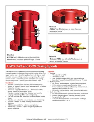 Universal Wellhead Services, LLC | www.universalwellhead.com | 5
The Casing Spool is a wellhead component that provides a
means to support and seal an intermediate casing string. The
upper section has a straight type bowl and a 45 degree load
shoulder to support the production casing string. The lower
section houses a secondary seal to isolate the two casing
strings and provide a means to test the wellhead seals.
Functions:
•	 Provides a sealing point over the intermediate casing.
•	 Allows for pressure testing of the wellhead seals to isolate
the casing strings.
•	 Allows for support and testing of a BOP system while
drilling out for the next casing string.
•	 Provides a casing hanger load shoulder and bowl for
hanging and sealing of the next casing string.
•	 The load shoulder and bowl also accommodate BOP test
plugs.
•	 Provides two outlets for annular access and monitoring.
•	 Provides a means for Wear Bushing installation and
retention.
•	 C-29 bowls available for extreme casing loads.
•	 Both accept C-21 and C-21-P Casing Hangers for low
weight situations.
Options:
•	 Outlets
-	 Threaded 2” LP (LPO)
-	 Threaded EUE 8rd
-	 Side Studded Outlets (SSO) with internal VR prep
-	 Extended Flanged Outlets (EFO) with internal VR prep
•	 Bottom profile
-	 BG (blank), accepts a wide variety of secondary seals
-	 O-ring bottom, made to specific casing sizes
-	 P-Seal bottom, made to specific casing sizes and must
be energized by plastic packing
-	 FS bottom (high pressure) made to specific casing size
•	 Lock-down Pins
-	 ET style pins eliminate exposed lock-down pin threads
-	 Full set of pins to secure mandrel casing or tubing
hangers (suffix “L”)
-	 2 BP pins (bowl protector) to secure wear bushings
while drilling (suffix “BP”)
UWS C-22 and C-29 Casing Spools
Standard
C-22-BG with BG bottom and Studded Side
Outlets also available with Line Pipe Outlets
Optional
C-22-BP has 2 lockscrews to hold the wear
bushing in place
Optional
Optional C-22-L has full set of lockscrews to
secure a mandrel hanger
 