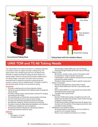 6 | Universal Wellhead Services, LLC | www.universalwellhead.com
The Tubing Head is the uppermost spool in a wellhead assembly.
It provides a means to support and seal a tubing string. The
upper section has a straight type bowl and a 45 degree load
shoulder to support and seal the tubing string by means of a
tubing hanger. There is a full set of lock-screws to safely secure
the tubing hanger in the head. The lower section houses a
secondary seal to isolate the production casing string and
provide a means to test the wellhead seals. Threaded or weld-on
tubing heads attach directly to the production casing.
Functions:
•	 Provides a sealing point over the production casing.
•	 Allows for pressure testing of the wellhead seals to isolate the
casing strings.
•	 Provides a tubing hanger load shoulder and bowl for hanging
and sealing of the tubing.
•	 The load shoulder and bowl also accommodate a test plug.
•	 Full set of lock-down pins to secure tubing hanger
•	 ET style pins eliminate exposed lock-down pin threads
•	 Provides two outlets for annular access and monitoring.
•	 Provides a means for Wear Bushing installation and retention.
•	 TC-60 bowls available for dual completions.
•	 Accepts Frac Isolation Sleeves for tubing head isolation
during high pressure casing frac jobs.
Options:
•	 Outlets
-	 Threaded 2” LP (LPO)
-	 Threaded EUE 8rd
-	 Side Studded Outlets (SSO) with internal VR prep
-	 Extended Flanged Outlets (EFO) with internal VR prep
•	 Bottom Profile
-	 BG (blank); accepts a wide variety of secondary seals
-	 O-ring bottom; made to specific casing sizes
-	 P-Seal bottom; made to specific casing sizes and must be
energized by plastic packing
-	 FS bottom (high pressure) made to specific casing sizes
•	 Bottom Connection
-	 Flanged to bolt directly to casing head or spool
-	 Slip-on Weld (SOW) with internal o-ring (outside weld
only)
-	 Slip-on Weld (SOW) no o-ring (outside and inside weld)
-	 Threaded female casing thread
-	 Threaded male casing thread
•	 Bowl Profile
-	 Standard TCM bowl provides a straight bowl with a 45
degree load shoulder that accepts a wide variety of single
completion tubing hangers.
-	 TC-60 bowl provides a straight bowl with 45 degree load
shoulder with the addition of two alignment pins for dual
completion tubing hangers.
•	 Modified for Frac Isolation Sleeve
-	 All flanged bottom tubing heads can be modified to
accept our Frac isolation sleeve
-	 Sleeve is pre-installed and tested in our facility.
UWS TCM and TC-60 Tubing Heads
Conventional Tubing Head
Frac Isolation
Sleeve
Production Casing
Tubing Head with Frac Isolation Sleeve
Frac Valve
 
