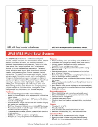 Universal Wellhead Services, LLC | www.universalwellhead.com | 7
The UWS Multi-Bowl System is a wellhead assembly that
provides a means to support and seal two casing strings, without
the need to break the BOP stack. The assembly consists of 2
wellheads bolted together (Casing head and Casing spool). The
lower section has a straight type bowl and a 45 degree load
shoulder to support the lowermost casing string. The casing
hanger is fluted to allow returns while cementing. A pack-off is
installed creating a second load shoulder to support the next
casing string. This pack-off incorporates seals to isolate the two
casing strings and provide a means to test the wellhead seals.
Emergency slip type casing hangers are brought on all jobs in
case the casing becomes stuck. Should this happen, the wellhead
assembly is separated and the slip hanger is installed. The
MBS System comes complete with a full array of rental tools.
Wear bushings, running tools, standard and emergency casing
hangers and pack-off support bushings, running tools for the
casing hanger, pack-off, wash out tool and BOP test plugs.
Functions:
•	 Provides a sealing point over the intermediate casing.
•	 Allows for pressure testing of the wellhead seals to isolate the
casing strings.
•	 Allows for support and testing of a BOP system while drilling
out both casing strings.
•	 Provides a casing hanger load shoulder and bowl for hanging
and sealing two casing strings.
•	 Both load shoulders and bowls accommodate BOP test plugs.
•	 Provides two outlets on both the upper and lower spools for
annular access and monitoring.
•	 Provides a means for Wear Bushing installation and retention
in both sections.
•	 C-29 bowls available for extreme casing loads.
•	 Accepts C-21 Casing Hangers for low weight situations.
Features:
•	 Improved Safety – Less time working under the BOP stack.
•	 Significant time savings – No need to break the BOP stack.
•	 Accepts standard wellhead completion equipment.
•	 Available in most casing program sizes.
•	 Emergency slip hangers available in the event the casing
becomes stuck.
•	 Casing Hanger running tool can be tested on the rig floor,
prior to landing the casing.
•	 Cementing is done through the casing hanger running tool as
soon as the string is landed in the bowl.
•	 Casing Hanger is fluted to allow returns around the outside of
the hanger.
•	 MBS assembly can be installed under the rig floor, or lowered
through the rotary.
•	 Back-pressure valve profiles available in all mandrel hangers.
•	 Upper housing can be removed and a conventional wellhead
installed in its place.
Bottom Connections:
•	 Slip-on Weld (SOW) with internal o-ring (outside weld)
•	 Slip-on Weld (SOW) no o-ring (outside and inside weld)
•	 Threaded female casing thread
•	 Threaded male casing thread
•	 Slip-Lock (weld-less) Locks to casing with slips energized via
bolts
Outlets:
•	 Threaded 2” LP (LPO)
•	 Threaded EUE 8rd
•	 Side studded outlets (SSO) with internal VR prep
•	 Extended flanged outlets (EFO) with internal VR prep
Lock-down Pins:
•	 Full set of pins to secure mandrel casing hangers
•	 Pins also engage the wear bushing to prevent rotation
•	 ET style pins eliminate exposed lock-down pin threads
UWS MBS Multi-Bowl System
MBS with emergency slip type casing hangerMBS with fluted mandrel casing hanger
 