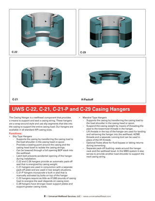 8 | Universal Wellhead Services, LLC | www.universalwellhead.com
The Casing Hanger is a wellhead component that provides
a means to support and seal a casing string. These hangers
are a wrap-around style and use slip segments that bite into
the casing to support the entire casing load. Our hangers are
available in all standard API casing sizes.
Functions:
•	 Slip Type Hangers
-	 Supports the casing by transferring the casing load to
the load shoulder in the casing head or spool.
-	 Provides a sealing point around the casing and the
casing head bowl to isolate the casing strings.
-	 Can be lowered through a full opening BOP stack into
the wellhead.
-	 Latch bolt prevents accidental opening of the hanger
during installation.
-	 C-22 and C-29 hangers provide an automatic pack-off
seal that is energized by casing weight.
-	 C-21 hangers are used in conjunction with a separate
pack-off plate and are used in low weight situations.
-	 C-21-P hangers incorporate a built in seal that is
manually activated by bolts on top of the hanger
-	 C-22 hangers require as little as 47,000 pounds of casing
load to energize the seal (depends on casing size).
-	 C-29 hangers have stronger lower support plates and
support greater casing loads.
•	 Mandrel Type Hangers
-	 Supports the casing by transferring the casing load to
the load shoulder in the casing head or spool.
-	 Suspend the casing weight by means of threading the
pipe to the lowermost threads in the hanger.
-	 Lift threads in the top of the hanger are used for landing
and retrieving the hanger into the wellhead. ACME
threads and a separate running tool can be used in
place of the lift threads.
-	 Optional flutes allow for fluid bypass or taking returns
during cementing.
-	 Separate pack-off bushing- seals around the hanger
neck and the wellhead bowl. In the MBS system it also
serves to provide another load shoulder to support the
next casing string.
UWS C-22, C-21, C-21-P and C-29 Casing Hangers
C-22
C-21
C-29
H-Packoff
 