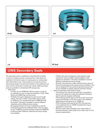 Universal Wellhead Services, LLC | www.universalwellhead.com | 9
The secondary seal is a wellhead component that provides
a means to isolate and seal a casing string. These seals are
installed in the bottom prep of a casing spool or tubing head
with a BG bottom prep. They enable you to test the primary
seal (casing hanger) via test ports located on the wellhead, and
have a built in bit guide to protect the casing. UWS secondary
seals are available in all standard API casing sizes.
•	 Seal Types
-	 O-rings; we use HNBR 80 to 90 durometer o-rings as
our standard o-ring. O-rings are available in Viton, Aflas,
Nitrile and HNBR high and low temp.
-	 FS Seals; this seal is designed to seal around rough
casing. The seal in 9-5/8” and smaller sizes is rated
to 15,000 psi. Our standard FS seal is HNBR 85 to 90
durometer. This seal is available in several different
materials and for different temp ratings.
-	 Springsele (S-Seal); this seal is designed to seal the
bushing OD against the wellhead body. They are rated
to over 15,000 psi and the standard material is HNBR 85
to 90 durometer. Different materials and temp ratings
are available.
-	 P-Seals; this seal is designed to seal against rough
casing and requires plastic packing applied under
pressure to activate it. The seal is available in several
different materials and temp ratings.
-	 PE seals: this seal has a rubber element that is aprox 2”
thick and seals against the casing and the wellhead. This
seal is designed for low pressure general purpose use
and is available in limited material and temp ratings.
•	 Types of bushings for BG bottom heads
-	 4-0 bushing; has internal and external o-ring seals to
seal on the casing and inside the wellhead. Standard
seal for general purpose wellheads.
-	 FS-S bushing; has FS seals in the ID to seal around the
casing and S-Seals on the OD to seal in the wellhead.
High pressure seal good up to 15,000 psi.
-	 FS-SL bushing; same seal as the FS-S only secured
in the wellhead with an ACME threaded lock ring as
opposed to a snap ring.
-	 PE seal; 4 piece seal consisting of an upper plate, 2”
thick seal element, lower plate, and a snap ring. For low
pressure applications.
UWS Secondary Seals
PE Seal
FS-SL
2-0
4-0
 