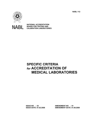 NABL 112




       NATIONAL ACCREDITATION

NABL   BOARD FOR TESTING AND
       CALIBRATION LABORATORIES




       SPECIFIC CRITERIA
       for   ACCREDITATION OF
             MEDICAL LABORATORIES




       ISSUE NO : 03              AMENDMENT NO : 01
       ISSUE DATE: 01.02.2008     AMENDMENT DATE: 01.09.2008
 
