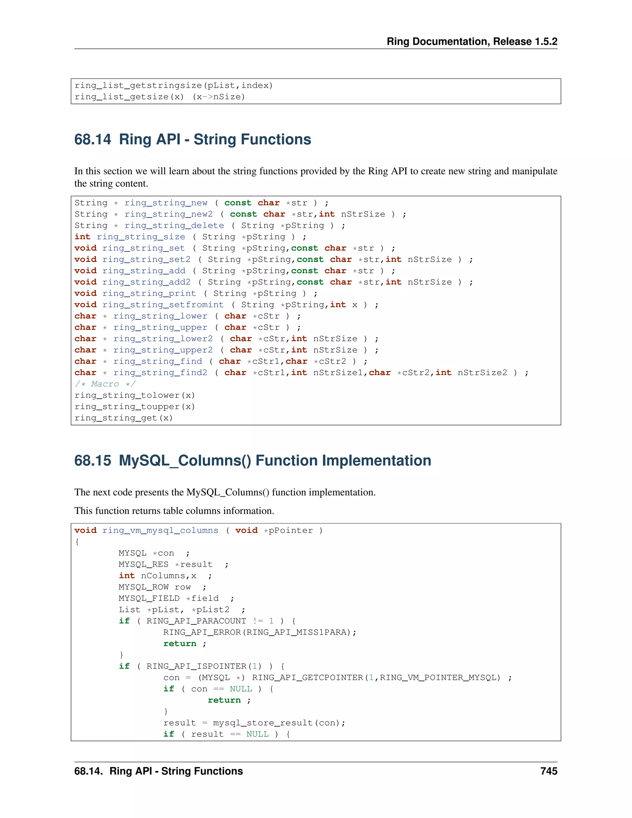 Ring Documentation, Release 1.5.2
ring_list_getstringsize(pList,index)
ring_list_getsize(x) (x->nSize)
68.14 Ring API - String Functions
In this section we will learn about the string functions provided by the Ring API to create new string and manipulate
the string content.
String * ring_string_new ( const char *str ) ;
String * ring_string_new2 ( const char *str,int nStrSize ) ;
String * ring_string_delete ( String *pString ) ;
int ring_string_size ( String *pString ) ;
void ring_string_set ( String *pString,const char *str ) ;
void ring_string_set2 ( String *pString,const char *str,int nStrSize ) ;
void ring_string_add ( String *pString,const char *str ) ;
void ring_string_add2 ( String *pString,const char *str,int nStrSize ) ;
void ring_string_print ( String *pString ) ;
void ring_string_setfromint ( String *pString,int x ) ;
char * ring_string_lower ( char *cStr ) ;
char * ring_string_upper ( char *cStr ) ;
char * ring_string_lower2 ( char *cStr,int nStrSize ) ;
char * ring_string_upper2 ( char *cStr,int nStrSize ) ;
char * ring_string_find ( char *cStr1,char *cStr2 ) ;
char * ring_string_find2 ( char *cStr1,int nStrSize1,char *cStr2,int nStrSize2 ) ;
/* Macro */
ring_string_tolower(x)
ring_string_toupper(x)
ring_string_get(x)
68.15 MySQL_Columns() Function Implementation
The next code presents the MySQL_Columns() function implementation.
This function returns table columns information.
void ring_vm_mysql_columns ( void *pPointer )
{
MYSQL *con ;
MYSQL_RES *result ;
int nColumns,x ;
MYSQL_ROW row ;
MYSQL_FIELD *field ;
List *pList, *pList2 ;
if ( RING_API_PARACOUNT != 1 ) {
RING_API_ERROR(RING_API_MISS1PARA);
return ;
}
if ( RING_API_ISPOINTER(1) ) {
con = (MYSQL *) RING_API_GETCPOINTER(1,RING_VM_POINTER_MYSQL) ;
if ( con == NULL ) {
return ;
}
result = mysql_store_result(con);
if ( result == NULL ) {
68.14. Ring API - String Functions 745
 