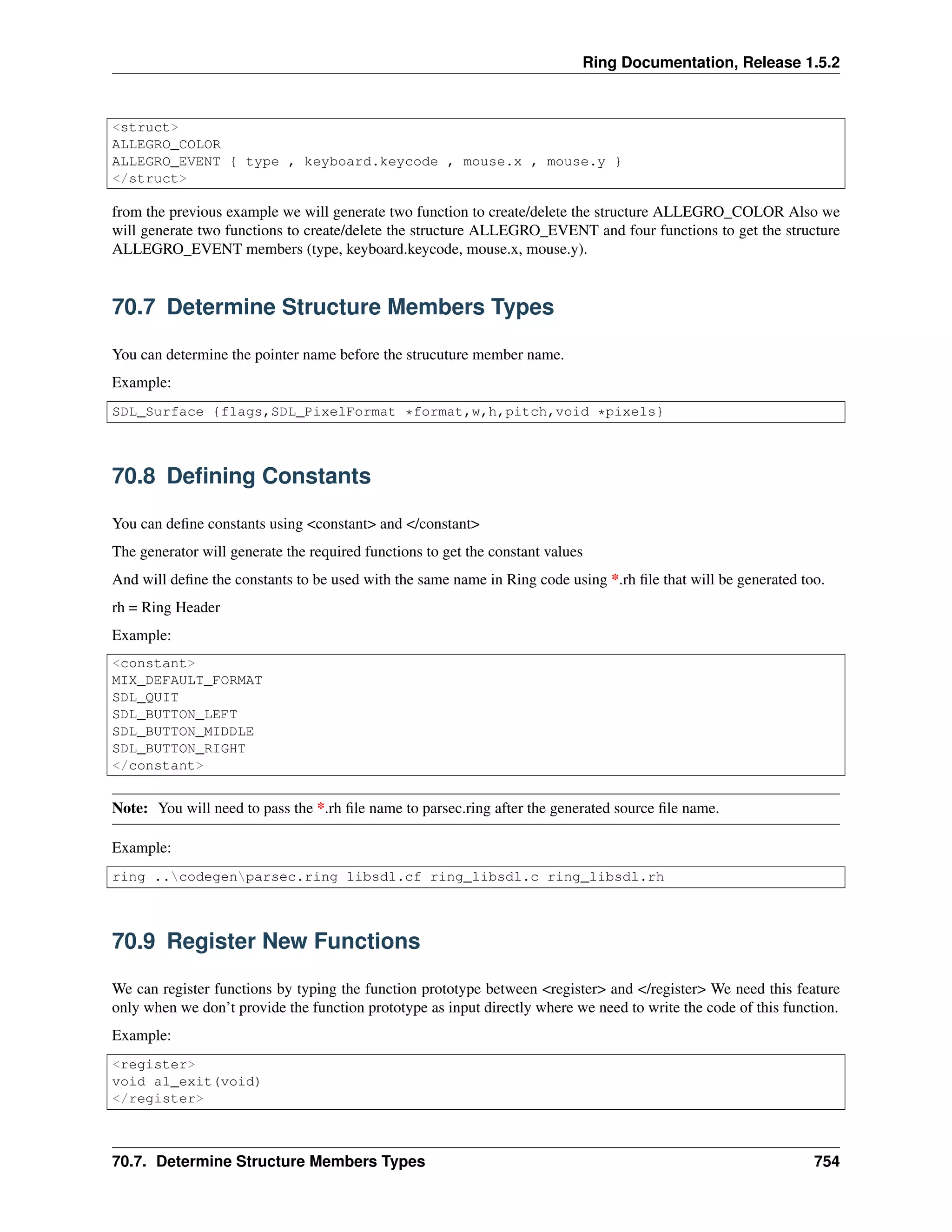 Ring Documentation, Release 1.5.2
<struct>
ALLEGRO_COLOR
ALLEGRO_EVENT { type , keyboard.keycode , mouse.x , mouse.y }
</struct>
from the previous example we will generate two function to create/delete the structure ALLEGRO_COLOR Also we
will generate two functions to create/delete the structure ALLEGRO_EVENT and four functions to get the structure
ALLEGRO_EVENT members (type, keyboard.keycode, mouse.x, mouse.y).
70.7 Determine Structure Members Types
You can determine the pointer name before the strucuture member name.
Example:
SDL_Surface {flags,SDL_PixelFormat *format,w,h,pitch,void *pixels}
70.8 Deﬁning Constants
You can deﬁne constants using <constant> and </constant>
The generator will generate the required functions to get the constant values
And will deﬁne the constants to be used with the same name in Ring code using *.rh ﬁle that will be generated too.
rh = Ring Header
Example:
<constant>
MIX_DEFAULT_FORMAT
SDL_QUIT
SDL_BUTTON_LEFT
SDL_BUTTON_MIDDLE
SDL_BUTTON_RIGHT
</constant>
Note: You will need to pass the *.rh ﬁle name to parsec.ring after the generated source ﬁle name.
Example:
ring ..codegenparsec.ring libsdl.cf ring_libsdl.c ring_libsdl.rh
70.9 Register New Functions
We can register functions by typing the function prototype between <register> and </register> We need this feature
only when we don’t provide the function prototype as input directly where we need to write the code of this function.
Example:
<register>
void al_exit(void)
</register>
70.7. Determine Structure Members Types 754
 