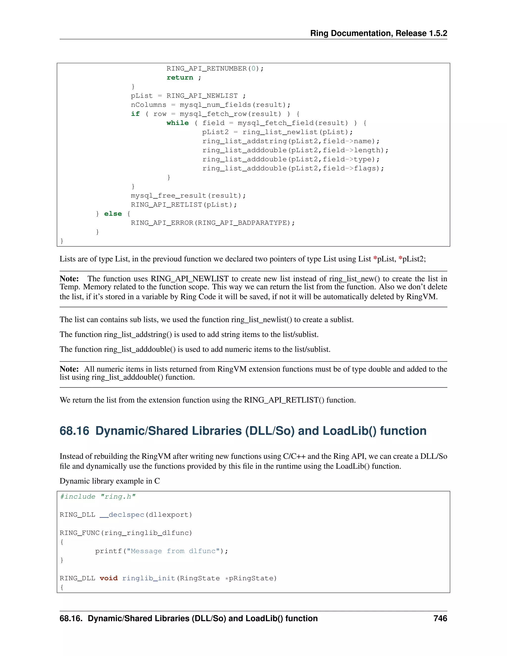 Ring Documentation, Release 1.5.2
RING_API_RETNUMBER(0);
return ;
}
pList = RING_API_NEWLIST ;
nColumns = mysql_num_fields(result);
if ( row = mysql_fetch_row(result) ) {
while ( field = mysql_fetch_field(result) ) {
pList2 = ring_list_newlist(pList);
ring_list_addstring(pList2,field->name);
ring_list_adddouble(pList2,field->length);
ring_list_adddouble(pList2,field->type);
ring_list_adddouble(pList2,field->flags);
}
}
mysql_free_result(result);
RING_API_RETLIST(pList);
} else {
RING_API_ERROR(RING_API_BADPARATYPE);
}
}
Lists are of type List, in the previoud function we declared two pointers of type List using List *pList, *pList2;
Note: The function uses RING_API_NEWLIST to create new list instead of ring_list_new() to create the list in
Temp. Memory related to the function scope. This way we can return the list from the function. Also we don’t delete
the list, if it’s stored in a variable by Ring Code it will be saved, if not it will be automatically deleted by RingVM.
The list can contains sub lists, we used the function ring_list_newlist() to create a sublist.
The function ring_list_addstring() is used to add string items to the list/sublist.
The function ring_list_adddouble() is used to add numeric items to the list/sublist.
Note: All numeric items in lists returned from RingVM extension functions must be of type double and added to the
list using ring_list_adddouble() function.
We return the list from the extension function using the RING_API_RETLIST() function.
68.16 Dynamic/Shared Libraries (DLL/So) and LoadLib() function
Instead of rebuilding the RingVM after writing new functions using C/C++ and the Ring API, we can create a DLL/So
ﬁle and dynamically use the functions provided by this ﬁle in the runtime using the LoadLib() function.
Dynamic library example in C
#include "ring.h"
RING_DLL __declspec(dllexport)
RING_FUNC(ring_ringlib_dlfunc)
{
printf("Message from dlfunc");
}
RING_DLL void ringlib_init(RingState *pRingState)
{
68.16. Dynamic/Shared Libraries (DLL/So) and LoadLib() function 746
 