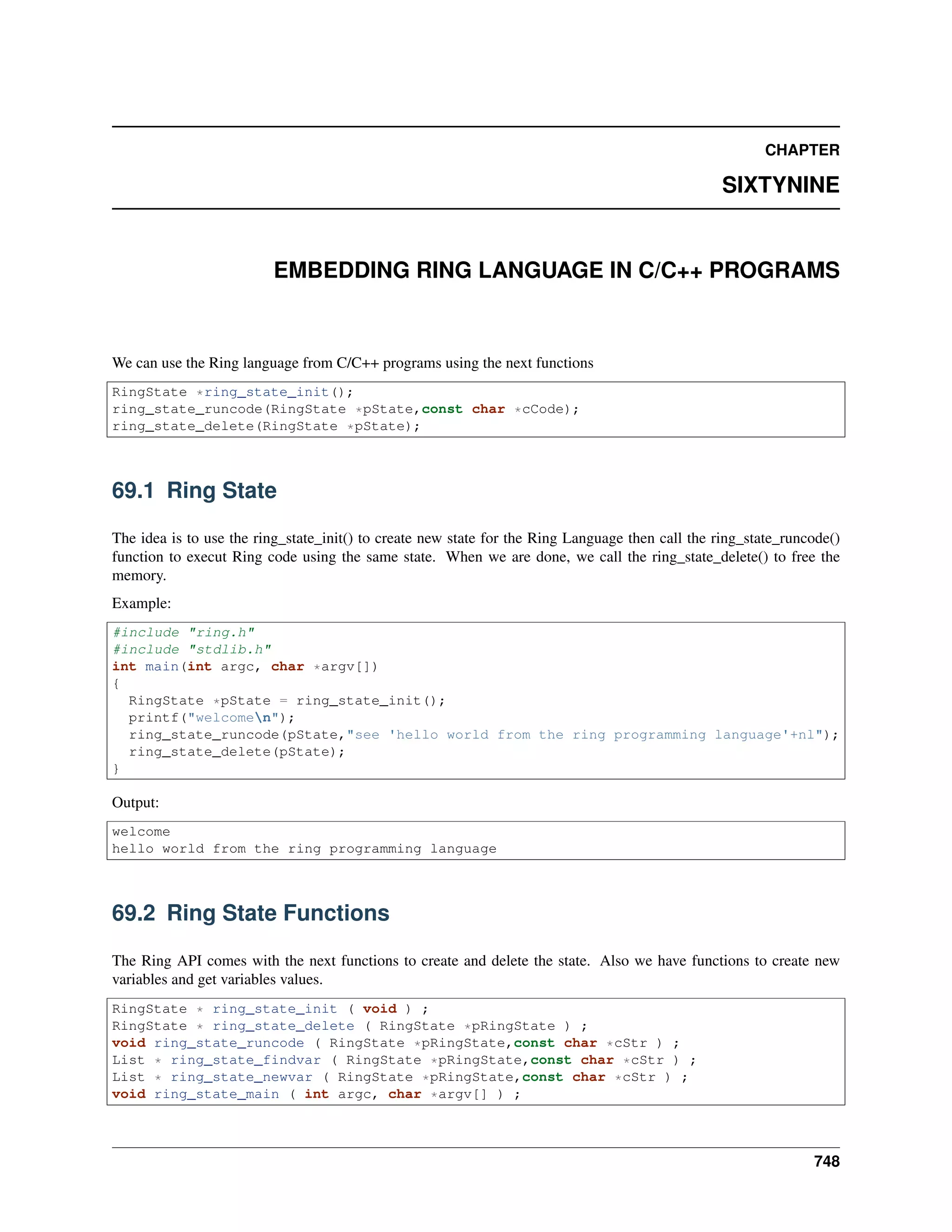 CHAPTER
SIXTYNINE
EMBEDDING RING LANGUAGE IN C/C++ PROGRAMS
We can use the Ring language from C/C++ programs using the next functions
RingState *ring_state_init();
ring_state_runcode(RingState *pState,const char *cCode);
ring_state_delete(RingState *pState);
69.1 Ring State
The idea is to use the ring_state_init() to create new state for the Ring Language then call the ring_state_runcode()
function to execut Ring code using the same state. When we are done, we call the ring_state_delete() to free the
memory.
Example:
#include "ring.h"
#include "stdlib.h"
int main(int argc, char *argv[])
{
RingState *pState = ring_state_init();
printf("welcomen");
ring_state_runcode(pState,"see 'hello world from the ring programming language'+nl");
ring_state_delete(pState);
}
Output:
welcome
hello world from the ring programming language
69.2 Ring State Functions
The Ring API comes with the next functions to create and delete the state. Also we have functions to create new
variables and get variables values.
RingState * ring_state_init ( void ) ;
RingState * ring_state_delete ( RingState *pRingState ) ;
void ring_state_runcode ( RingState *pRingState,const char *cStr ) ;
List * ring_state_findvar ( RingState *pRingState,const char *cStr ) ;
List * ring_state_newvar ( RingState *pRingState,const char *cStr ) ;
void ring_state_main ( int argc, char *argv[] ) ;
748
 