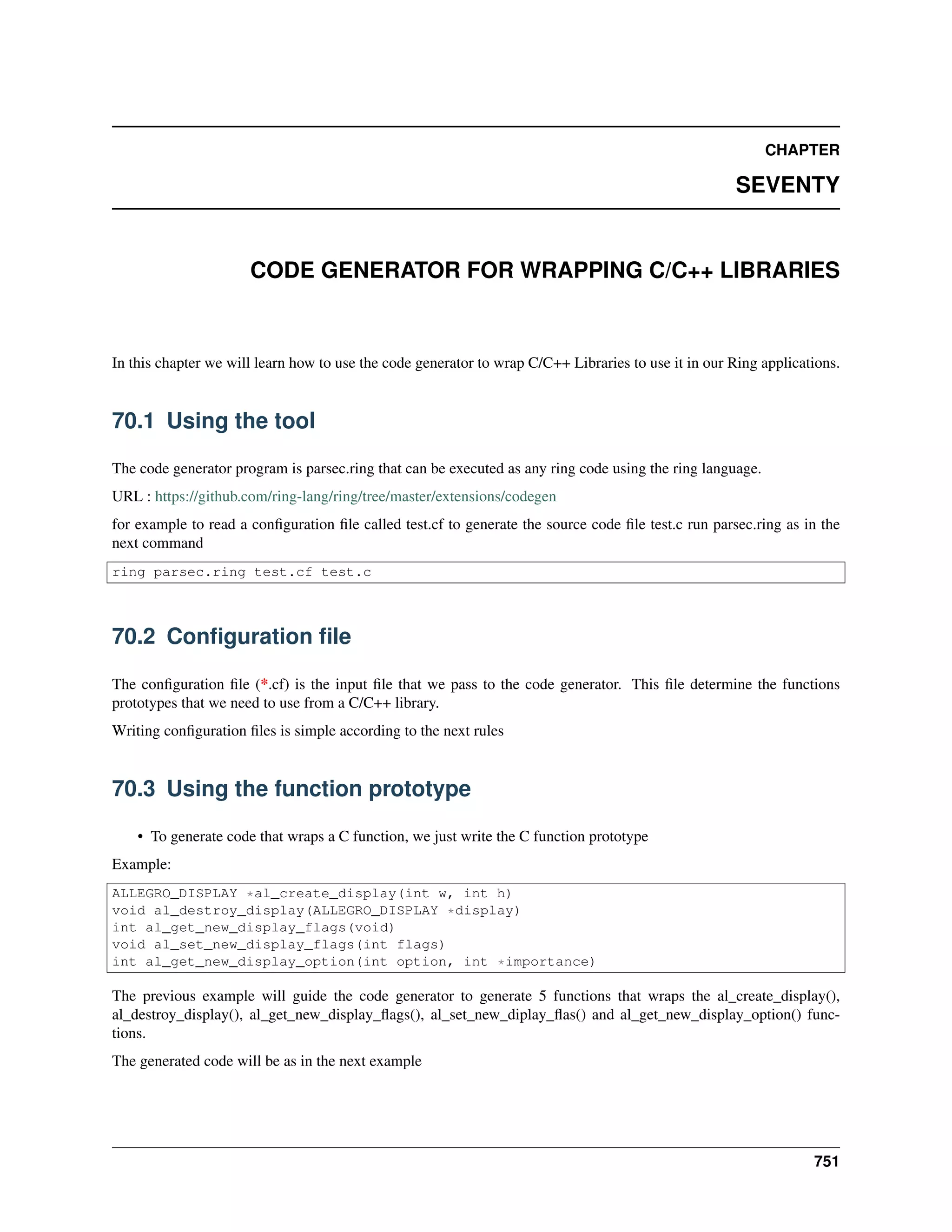 CHAPTER
SEVENTY
CODE GENERATOR FOR WRAPPING C/C++ LIBRARIES
In this chapter we will learn how to use the code generator to wrap C/C++ Libraries to use it in our Ring applications.
70.1 Using the tool
The code generator program is parsec.ring that can be executed as any ring code using the ring language.
URL : https://github.com/ring-lang/ring/tree/master/extensions/codegen
for example to read a conﬁguration ﬁle called test.cf to generate the source code ﬁle test.c run parsec.ring as in the
next command
ring parsec.ring test.cf test.c
70.2 Conﬁguration ﬁle
The conﬁguration ﬁle (*.cf) is the input ﬁle that we pass to the code generator. This ﬁle determine the functions
prototypes that we need to use from a C/C++ library.
Writing conﬁguration ﬁles is simple according to the next rules
70.3 Using the function prototype
• To generate code that wraps a C function, we just write the C function prototype
Example:
ALLEGRO_DISPLAY *al_create_display(int w, int h)
void al_destroy_display(ALLEGRO_DISPLAY *display)
int al_get_new_display_flags(void)
void al_set_new_display_flags(int flags)
int al_get_new_display_option(int option, int *importance)
The previous example will guide the code generator to generate 5 functions that wraps the al_create_display(),
al_destroy_display(), al_get_new_display_ﬂags(), al_set_new_diplay_ﬂas() and al_get_new_display_option() func-
tions.
The generated code will be as in the next example
751
 
