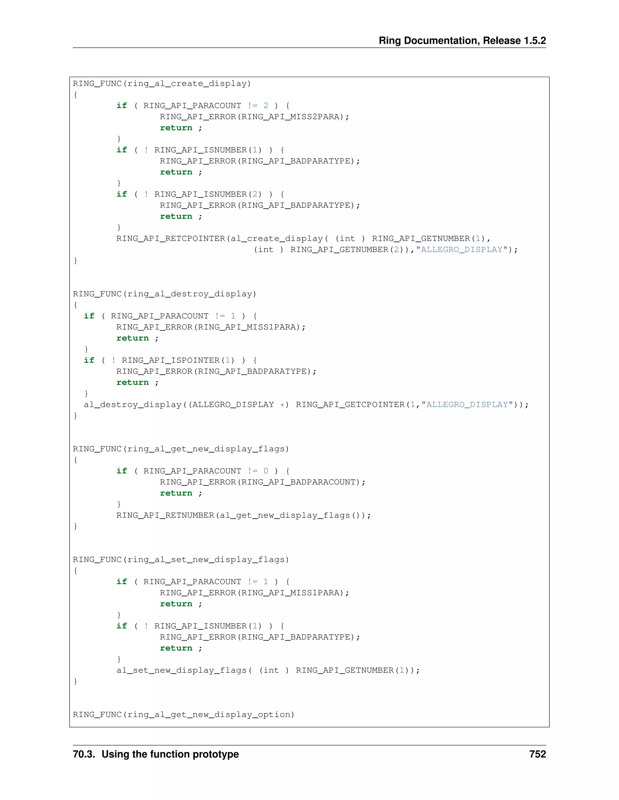 Ring Documentation, Release 1.5.2
RING_FUNC(ring_al_create_display)
{
if ( RING_API_PARACOUNT != 2 ) {
RING_API_ERROR(RING_API_MISS2PARA);
return ;
}
if ( ! RING_API_ISNUMBER(1) ) {
RING_API_ERROR(RING_API_BADPARATYPE);
return ;
}
if ( ! RING_API_ISNUMBER(2) ) {
RING_API_ERROR(RING_API_BADPARATYPE);
return ;
}
RING_API_RETCPOINTER(al_create_display( (int ) RING_API_GETNUMBER(1),
(int ) RING_API_GETNUMBER(2)),"ALLEGRO_DISPLAY");
}
RING_FUNC(ring_al_destroy_display)
{
if ( RING_API_PARACOUNT != 1 ) {
RING_API_ERROR(RING_API_MISS1PARA);
return ;
}
if ( ! RING_API_ISPOINTER(1) ) {
RING_API_ERROR(RING_API_BADPARATYPE);
return ;
}
al_destroy_display((ALLEGRO_DISPLAY *) RING_API_GETCPOINTER(1,"ALLEGRO_DISPLAY"));
}
RING_FUNC(ring_al_get_new_display_flags)
{
if ( RING_API_PARACOUNT != 0 ) {
RING_API_ERROR(RING_API_BADPARACOUNT);
return ;
}
RING_API_RETNUMBER(al_get_new_display_flags());
}
RING_FUNC(ring_al_set_new_display_flags)
{
if ( RING_API_PARACOUNT != 1 ) {
RING_API_ERROR(RING_API_MISS1PARA);
return ;
}
if ( ! RING_API_ISNUMBER(1) ) {
RING_API_ERROR(RING_API_BADPARATYPE);
return ;
}
al_set_new_display_flags( (int ) RING_API_GETNUMBER(1));
}
RING_FUNC(ring_al_get_new_display_option)
70.3. Using the function prototype 752
 