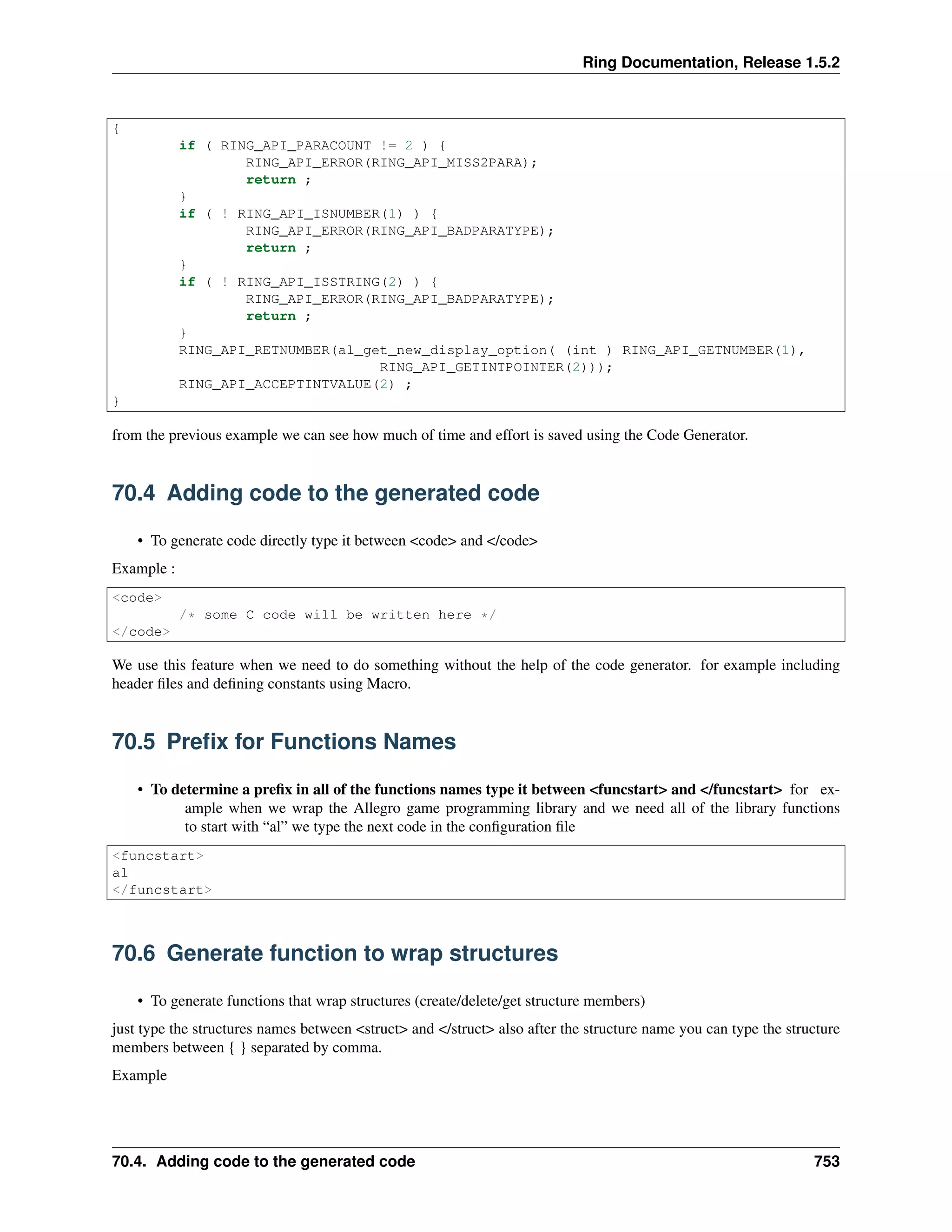 Ring Documentation, Release 1.5.2
{
if ( RING_API_PARACOUNT != 2 ) {
RING_API_ERROR(RING_API_MISS2PARA);
return ;
}
if ( ! RING_API_ISNUMBER(1) ) {
RING_API_ERROR(RING_API_BADPARATYPE);
return ;
}
if ( ! RING_API_ISSTRING(2) ) {
RING_API_ERROR(RING_API_BADPARATYPE);
return ;
}
RING_API_RETNUMBER(al_get_new_display_option( (int ) RING_API_GETNUMBER(1),
RING_API_GETINTPOINTER(2)));
RING_API_ACCEPTINTVALUE(2) ;
}
from the previous example we can see how much of time and effort is saved using the Code Generator.
70.4 Adding code to the generated code
• To generate code directly type it between <code> and </code>
Example :
<code>
/* some C code will be written here */
</code>
We use this feature when we need to do something without the help of the code generator. for example including
header ﬁles and deﬁning constants using Macro.
70.5 Preﬁx for Functions Names
• To determine a preﬁx in all of the functions names type it between <funcstart> and </funcstart> for ex-
ample when we wrap the Allegro game programming library and we need all of the library functions
to start with “al” we type the next code in the conﬁguration ﬁle
<funcstart>
al
</funcstart>
70.6 Generate function to wrap structures
• To generate functions that wrap structures (create/delete/get structure members)
just type the structures names between <struct> and </struct> also after the structure name you can type the structure
members between { } separated by comma.
Example
70.4. Adding code to the generated code 753
 