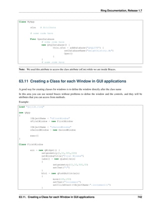 Ring Documentation, Release 1.7
Class MyApp
oCon # Attribute
# some code here
Func OpenDatabase
# some code here
new QSqlDatabase() {
this.oCon = addDatabase("QSQLITE") {
setDatabaseName("weighthistory.db")
Open()
}
}
# some code here
Note: We used this.attribute to access the class attribute (oCon) while we are inside Braces.
63.11 Creating a Class for each Window in GUI applications
A good way for creating classes for windows is to deﬁne the window directly after the class name
In this area you can use nested braces without problems to deﬁne the window and the controls, and they will be
attributes that you can access from methods.
Example:
Load "guilib.ring"
new qApp
{
$ObjectName = "oFirstWindow"
oFirstWindow = new FirstWindow
$ObjectName = "oSecondWindow"
oSecondWindow = new SecondWindow
exec()
}
Class FirstWindow
win = new qWidget() {
setgeometry(0,50,300,200)
setWindowTitle("First Window")
label1 = new qLabel(win)
{
setgeometry(10,10,300,30)
setText("0")
}
btn1 = new qPushButton(win)
{
move(100,100)
setText("Increment")
setClickEvent($ObjectName+".increment()")
}
63.11. Creating a Class for each Window in GUI applications 742
 