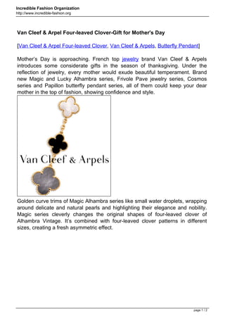 Incredible Fashion Organization
http://www.incredible-fashion.org




Van Cleef & Arpel Four-leaved Clover-Gift for Mother's Day

[Van Cleef & Arpel Four-leaved Clover, Van Cleef & Arpels, Butterfly Pendant]

Mother’s Day is approaching. French top jewelry brand Van Cleef & Arpels
introduces some considerate gifts in the season of thanksgiving. Under the
reflection of jewelry, every mother would exude beautiful temperament. Brand
new Magic and Lucky Alhambra series, Frivole Pave jewelry series, Cosmos
series and Papillon butterfly pendant series, all of them could keep your dear
mother in the top of fashion, showing confidence and style.




Golden curve trims of Magic Alhambra series like small water droplets, wrapping
around delicate and natural pearls and highlighting their elegance and nobility.
Magic series cleverly changes the original shapes of four-leaved clover of
Alhambra Vintage. It’s combined with four-leaved clover patterns in different
sizes, creating a fresh asymmetric effect.




                                                                          page 1 / 2
 