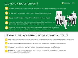 Що не є харасментом?
НАЦІОНАЛЬНА
СОЦІАЛЬНА СЕРВІСНА
СЛУЖБА УКРАЇНИ 4/8
Дружні обійми або компліменти, які обидві людини сприймають нормально
Дружба або стосунки, в яких обидві людини хочуть бути
Відкрите обговорення проблеми без особистих образ
Критика поведінки або успішності іншої особи, заснована на
фактах і виражена в добрій або корисній манері
Використання слів або дій для поглиблення знань або критичного
обговорення чого-небудь без націлювання на окремих осіб
Що не є дискримінацією за ознакою статі?
Спеціальний захист жінок під час вагітності, пологів та грудного вигодовування дитини
Обов’язкова строкова військова служба для чоловіків, передбачена Законом
Різниця у пенсійному віці для жінок і чоловіків, передбачена Законом
Особливі вимоги щодо охорони праці жінок і чоловіків, пов’язані з охороною
їх репродуктивного здоров’я
 