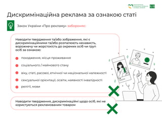 6/8
Закон України «Про рекламу» забороняє:
Дискримінаційна реклама за ознакою статі
Наводити твердження та/або зображення, які є
дискримінаційними та/або розпалюють ненависть,
ворожнечу чи жорстокість до окремих осіб чи груп
осіб за ознакою:
Наводити твердження, дискримінаційні щодо осіб, які не
користуються рекламованим товаром
походження, місця проживання
соціального / майнового стану
віку, статі, расової, етнічної чи національної належності
сексуальної орієнтації, освіти, наявності інвалідності
релігії, мови
НАЦІОНАЛЬНА
СОЦІАЛЬНА СЕРВІСНА
СЛУЖБА УКРАЇНИ
 