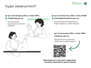 вул. Еспланадна, 8/10, м. Київ, 01601
info@mlsp.gov.ua
Міністерство
соціальної політики
України
Куди звернутися?
вул. Інститутська, 21/8, м. Київ, 01008
hotline@ombudsman.gov.ua
Уповноважений Верховної
Ради України з прав людини
вул. Еспланадна, 8/10, м. Київ, 01601
info@nssu.gov.ua
Національна соціальна
сервісна служба України
Відповідальні структурні підрозділи
місцевих державних адміністрацій
7/8
НАЦІОНАЛЬНА
СОЦІАЛЬНА СЕРВІСНА
СЛУЖБА УКРАЇНИ
 