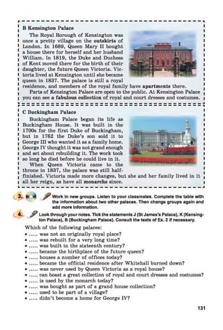 JL
B Kensington Palace
The Royal Borough of Kensington was
once a pretty village on the outskirts of
London. In 1689, Queen Mary II bought
a house there for herself and her husband
William. In 1819, the Duke and Duchess
of Kent moved there for the birth of their
daughter, the future Queen Victoria. Vic­
toria lived at Kensington until she became
queen in 1837. The palace is still a royal
residence, and members of the royal family have apartments there.
Parts of Kensington Palace are open to the public. A t Kensington Palace
you can see a fabulous collection of royal and court dresses and costumes.
C Buckingham Palace
Buckingham Palace began its life as
Buckingham House. It was built in the
1700s for the first Duke of Buckingham,
but in 1762 the Duke’s son sold it to
George III who wanted it as a family home.
George IV thought it was not grand enough
and set about rebuilding it. The work took
so long he died before he could live in it.
When Queen Victoria came to the
throne in 1837, the palace was still half-
finished. Victoria made more changes, but she and her family lived in it j
all her reign, as have all monarchs since. I
L — — — — — — — — — — — — — — — — — — — — — — — — — — — — — — — — — — — — — J
Work in new groups. Listen to your classmates. Complete the table with
the information about two other palaces. Then change groups again and
add more information.
^ Look through your notes. Tick the statements J (St James’s Palace), K (Kensing­
ton Palace), B (Buckingham Palace). Consult the texts of Ex. 2 if necessary.
Which of the following palaces:
• ... was not an originally royal place?
• ... was rebuilt for a very long time?
• ... was built in the sixteenth century?
• ... became the birthplace of the future queen?
• ... houses a number of offices today?
• ... became the official residence after Whitehall burned down?
• ... was never used by Queen Victoria as a royal house?
• ... can boast a great collection of royal and court dresses and costumes?
• ... is used by the monarch today?
• ... was bought as part of a grand house collection?
• ... used to be part of a village?
• ... didn’t become a home for George IV?
131
JL
 