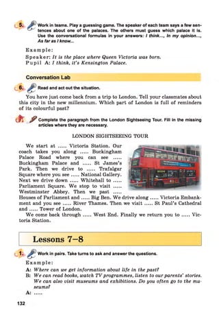 Work in teams. Play a guessing game. The speaker of each team says a few sen­
tences about one of the palaces. The others must guess which palace it is.
Use the conversational formulas in your answers: / think..., In my opinion...,
As far as I know...
E x a m p l e :
Speaker: It is the place where Queen Victoria was bom.
P u p i l A: I think, it’s Kensington Palace.
Conversation Lab
Read and act out the situation.
You have just come back from a trip to London. Tell your classmates about
this city in the new millennium. Which part of London is full of reminders
of its colourful past?
(ft ^ Complete the paragraph from the London Sightseeing Tour. Fill in the missing
articles where they are necessary.
LONDON SIGHTSEEING TOUR
W e start at ..... Victoria Station. Our
coach takes you along ..... Buckingham
Palace Road where you can see .....
Buckingham Palace and ..... St James’s
Park. Then we drive to ..... Trafalgar
Square where you see.....National Gallery.
Next we drive down ..... Whitehall to .....
Parliament Square. W e stop to visit .....
Westminster Abbey. Then we past .....
Houses of Parliament an d.....Big Ben. W e drive along...... Victoria Embank­
ment and you s e e .....River Thames. Then we v is it .......St Paul’s Cathedral
an d .....Tower of London.
W e come back through .....West End. Finally we return you t o .......Vic­
toria Station.
Lessons 7—8
Work in pairs. Take turns to ask and answer the questions.
E x a m p le :
A: Where can we get information about life in the past?
B: We can read books, watch TV programmes, listen to our parents’ stories.
We can also visit museums and exhibitions. Do you often go to the mu­
seums?
132
 