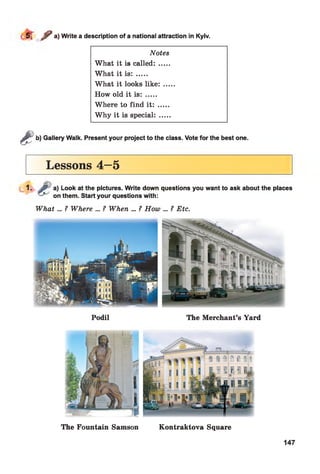 r / a) Write a description of a national attraction in Kyiv.
Notes
What it is called: .....
What it is: .....
What it looks like: ...
How old it is: .....
Where to find it: .....
Why it is special: .....
&
b) Gallery Walk. Present your project to the class. Vote for the best one.
Lessons 4—5
1. f t a) Look at the pictures. Write down questions you want to ask about the places
on them. Start your questions with:
W hat... ? Where ... ? When ... ? How ... ? Etc.
Podil The Merchant’s Yard
The Fountain Samson Kontraktova Square
147
 