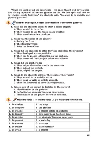 “When we think of all the experience - we know that it will have a posi­
tive lasting impact on our future gymnasium life. W e love sport and now we
have better sports facilities,” the students said. “It’s good to be socially and
physically active.”
Read the article again. Choose the correct item to answer the questions.
1. Why did the students decide to start a social project?
A They wanted to have fun.
B They wanted to use the track in any weather.
C They spend more time outdoors.
2. What was the name of the project?
A Saving the River
B The Running Track
C Keep the Town Clean
3. What did the students do after they had identified the problem?
A They developed a class portfolio.
B They had to gather information on the problem.
C They presented their project before an audience.
4. What did the teachers do?
A They helped the students with the resources.
B They guided the project.
C They judged the project.
5. What do the students think of the result of their work?
A They wanted to be socially active.
B They want to write an article about it.
C They feel honoured to have this opportunity.
6. Which step of the project is depicted in the picture?
A Identification of the problem.
B Reflecting on students’ learning experience.
C Presentation of the project before an audience.
Match the words (1-9) with the words (A-l) to make word combinations.
1. To analyse A the steps
2. To complete B the problem
3. To outline C a project before an audience
4. To identify D how everything has been done
5. To develop E on students’ learning experience
6. To present F a week day
7. To discuss G mistakes
8. To reflect H class portfolio
9. To avoid I a project
171
 