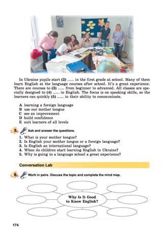 In Ukraine pupils start ( 2 ) .....in the first grade at school. Many of them
learn English at the language courses after school. It’s a great experience.
There are courses to ( 3 ) .....from beginner to advanced. A ll classes are spe­
cially designed to ( 4 ) .....in English. The focus is on speaking skills, so the
learners can quickly ( 5 ) .....in their ability to communicate.
A learning a foreign language
B use our mother tongue
C see an improvement
D build confidence
E suit learners of all levels
Ask and answer the questions.
1. What is your mother tongue?
2. Is English your mother tongue or a foreign language?
3. Is English an international language?
4. When do children start learning English in Ukraine?
5. Why is going to a language school a great experience?
Conversation Lab
Work in pairs. Discuss the topic and complete the mind map.
174
 