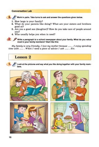 Conversation Lab
Work in pairs. Take turns to ask and answer the questions given below.
1. How large is your family?
2. What do your parents like doing? What are your sisters and brothers
good at?
3. Are you a good son (daughter)? How do you take care of people around
you?
4. Who usually helps you when in need?
d r ^ Write a paragraph to a school newspaper about your family. What do you value
most in your family members? Start like this:
My family is very friendly. I love my mother because.......I enjoy spending
time w ith....... When I need a piece of advice I ask.........Etc.
Lesson 2
Look at the pictures and say what you like doing together with your family mem
bers.
18
 