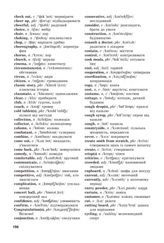 check out, v/'tjek 'aut/ перевіряти
cheer up, phr/^ізг'лр/ підбадьорювати
cheerful, adj/'tjlafal/ радісний
choice, n/tjois/ вибір
choir, n/kwais/ хор
choking, n/'^sukip/ похлинутися
chop, v/fop/ нарізати дрібно
choreography, n/kori'ogrsfi/ хореогра­
фия
chorus, n/'ko:ras/ хор
church, n/tJ3:tf/ церква
cinema, n/'singma/ кинотеатр
circumstance(s), n/'seiksmstensiz/
обставини
circus, n/'s3:kss/ цирк
citizen, n/'sitgzsn/ громадянин
classic story, phr/'ktesik 'sto:ri/
класична історія
classmate, n/'klasmeit/ однокласник
clear, v/klis/ прибирати
club, n/kUb/ гурток, клуб
coach, n/ksuf/ тренер
cold tablet(s), phr/'ksuld 't{bl|t/
пілюлі від застуди
collection, n/ks'lekjsn/ колекція
collector, n/ks'lekts/ колекціонер
column, n/'kolsm/ колона
combatant, n/'kombstsnt/ суперник
combine, v/ksm'bain/ поєднувати
come out, v/'^m 'aut/ виходити,
з’являтися
come back, phr/'^m 'b^k/ повертатися
comedy, n/'komsdi/ комедія
comfortable, adj/lkлmftэbэl/ зручний
communicate, v/ks'mjuingkeit/
спілкуватися
competition, n/knmpg'tijsn/ змагання
competitive, adj/ksm'petgtiv/ той, хто
змагається
complication, n/komplg'keijbn/ усклад­
нення
concert hall, phr/'konsst ,ho:l/
концертний зал
confidence, adj/'konfgdsns/ упевненість
confirm, v/kgn'f3:m/ підтверджувати
Congratulation(s), phr/ksn.gratTUleiJsn/
Вітаємо!
conjunction, n/ksn'ipkjbn/ сполучник
consecutive, adj/ksn'sekjUgtiv/
послідовний
consider, v/ksn'sids/ розглядати,
брати до уваги
construction, n/ksn'strAkJsn/
будівництво
consult a doctor, phr/ksn'sAlt/
радитися з лікарем
contain, v/ksn'tein/ містити
control, v/ksn'trsul/ контролювати
cook meals, phr/'kuk'mi:lz/ готувати
їжу
cool, adj/ku:l/ гарний
cooperation, n/ksupps'reiJSn/ співпраця
coordination, n/ksupdg'neijsn/
координація
copy, n/'kopi/ копія
cost, n,v/kost/ вартість; коштувати
costume, n,v/'kostjum/ костюм
cottage, n/'kotid3/ котедж, дачний
будинок
cough drop(s), phr/'kof'drops/ краплі
від кашлю
cough syrop, phr/'kof'sirsp/ сироп від
кашлю
cough, n/kof/ кашель
countryside, n/'kAntrisaid/ сільська
місцевість, передмістя
cover, v/'kAvs/ покривати
create smth from scratch, phr/kri'eit/
створювати щось із самого початку
create, v/kri'eit/ створювати
crisp(s) n/krisps/ чіпси
criticise, v/'kritgsaiz/ критикувати
crowded, adj/'kraudgd/ наповнений
людьми
cupboard, n/'kAbsd/ шафа для посуду
current, adj/'kArsnt/ поточний
currently, adv/'kArsntli/ у поточному
періоді
curry powder, phr/'kAri ,pauds/ каррі
curtain, n/'k3:tn/ завіса
customer, n/'kAstsms/ клієнт, споживач
cut, v/kAt/ різати
cutting board, phr/'kAtip 'bad/ дошка
для нарізання
cycling, n/'saiklip/ велосипедний
спорт
196
 