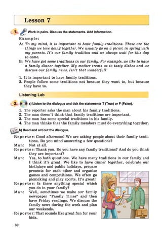 Lesson 7
Work in pairs. Discuss the statements. Add information.
E x a m p le :
A: To my mind, it is important to have family traditions. These are the
things we love doing together. We usually go on a picnic in spring with
my parents. I t ’s our family tradition and we always wait for this day
to come.
B: We have got some traditions in our family. For example, we like to have
a family dinner together. My mother treats us to tasty dishes and we
discuss our family news. Isn’t that wonderful?
1. It is important to have family traditions.
2. People follow some traditions not because they want to, but because
they have to.
Listening Lab
2. ^ 4 a) Listen to the dialogue and tick the statements T (True) or F (False).
1. The reporter asks the man about his family traditions.
2. The man doesn’t think that family traditions are important.
3. The man has some special traditions in his family.
4. The man thinks that the family members must do everything together.
„ b) Read and act out the dialogue.
R e p o r t e r : Good afternoon! W e are asking people about their family tradi­
tions. Do you mind answering a few questions?
Man: Not at all.
R e p o r t e r : Thank you. Do you have any family traditions? And do you think
they are important?
Man: Yes, to both questions. W e have many traditions in our family and
I think it’s great. W e like to have dinner together, celebrate our
birthdays and public holidays, prepare
presents for each other and organise
games and competitions. W e often go
picnicking and play sports. It’s great!
R e p o r t e r : Is there anything special which
you do in your family?
Man: Well, sometimes we make our family
newspaper “Family Times” and then
have Friday readings. W e discuss the
family news during the week and plan
our weekends.
R e p o r t e r : That sounds like great fun for your
kids.
30
 
