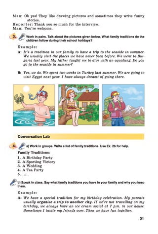 Man: Oh yes! They like drawing pictures and sometimes they write funny
stories.
R e p o r t e r : Thank you so much for the interview.
Man: You’re welcome.
3. 'j? Work in pairs. Talk about the pictures given below. What family traditions do the
children follow during their school holidays?
E x a m p l e :
A: I t ’s a tradition in our family to have a trip to the seaside in summer.
We usually visit the places we have never been before. We went to Bul­
garia last year. My father taught me to dive with an aqualung. Do you
go to the seaside in summer?
B: Yes, we do. We spent two weeks in Turkey last summer. We are going to
visit Egypt next year. I have always dreamt of going there.
Conversation Lab
4. a) Work in groups. Write a list of family traditions. Use Ex. 2b for help.
Family Traditions:
1. A Birthday Party
2. A Sporting Victory
3. A Wedding
4. A Tea Party
5........
b) Speak in class. Say what family traditions you have in your family and why you keep
them.
E x a m p le :
A: We have a special tradition for my birthday celebration. My parents
usually organise a trip to another city. I f we’re not travelling on my
birthday, we always have an ice cream social at 7 p.m. in our house.
Sometimes I invite my friends over. Then we have fun together.
31
 