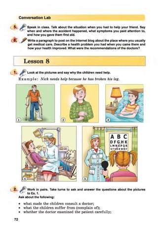 Conversation Lab
5 -
5. Speak in class. Talk about the situation when you had to help your friend. Say
when and where the accident happened, what symptoms you paid attention to,
and how you gave them first aid.
Write a paragraph to post on the Internet blog about the place where you usually
get medical care. Describe a health problem you had when you came there and
how your health improved. What were the recommendations of the doctors?
Lesson 8
. .J ^ W c
^ to I
Work in pairs. Take turns to ask and answer the questions about the pictures
Ex. 1.
Ask about the following:•
• what made the children consult a doctor;
• what the children suffer from (complain of);
• whether the doctor examined the patient carefully;
72
 