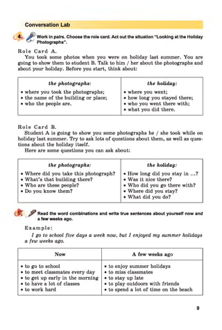 Conversation Lab
Work in pairs. Choose the role card. Act out the situation “Looking at the Holiday
Photographs”.
R o l e C ard A.
You took some photos when you were on holiday last summer. You are
going to show them to student B. Talk to him / her about the photographs and
about your holiday. Before you start, think about:
the photographs: the holiday:
• where you took the photographs; • where you went;
• the name of the building or place; • how long you stayed there;
• who the people are. • who you went there with;
• what you did there.
R o l e C ard B.
Student A is going to show you some photographs he / she took while on
holiday last summer. Try to ask lots of questions about them, as well as ques­
tions about the holiday itself.
Here are some questions you can ask about:
the photographs: the holiday:
• Where did you take this photograph? • How long did you stay in ...?
• W hat’s that building there? • Was it nice there?
• Who are these people? • Who did you go there with?
• Do you know them? • Where did you stay?
• What did you do?
d r ^ Read the word combinations and write true sentences about yourself now and
a few weeks ago.
E x a m p l e :
I go to school five days a week now, but I enjoyed my summer holidays
a few weeks ago.
Now A few weeks ago
• to go to school
• to meet classmates every day
• to get up early in the morning
• to have a lot of classes
• to work hard
• to enjoy summer holidays
• to miss classmates
• to stay up late
• to play outdoors with friends
• to spend a lot of time on the beach
9
 