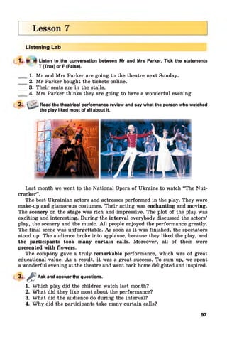 Lesson 7
Listening Lab
Listen to the conversation between Mr and Mrs Parker. Tick the statements
T (True) or F (False).
1. Mr and Mrs Parker are going to the theatre next Sunday.
2. Mr Parker bought the tickets online.
3. Their seats are in the stalls.
4. Mrs Parker thinks they are going to have a wonderful evening.
2-
2. > _ Read the theatrical performance review and say what the person who watched
the play liked most of all about it.
Last month we went to the National Opera of Ukraine to watch “The Nut­
cracker” .
The best Ukrainian actors and actresses performed in the play. They wore
make-up and glamorous costumes. Their acting was enchanting and moving.
The scenery on the stage was rich and impressive. The plot of the play was
exciting and interesting. During the interval everybody discussed the actors’
play, the scenery and the music. A ll people enjoyed the performance greatly.
The final scene was unforgettable. As soon as it was finished, the spectators
stood up. The audience broke into applause, because they liked the play, and
the participants took many curtain calls. Moreover, all of them were
presented with flowers.
The company gave a truly remarkable performance, which was of great
educational value. As a result, it was a great success. To sum up, we spent
a wonderful evening at the theatre and went back home delighted and inspired.
3-
1. Which play did the children watch last month?
2. What did they like most about the performance?
3. What did the audience do during the interval?
4. Why did the participants take many curtain calls?
a Ask and answer the questions.
97
 